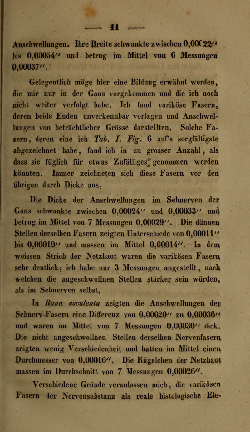 Anschwellungen. Ihre Breite schwankte zwischen 0,00C22'4 bis 0,00054 und betrug im Mittel von 6 Messungen 0,00037, Gelegentlich möge hier eine Bildung erwähnt werden, die mir nur in der Gans vorgekommen und die ich noch nicht weiter verfolgt habe. Ich fand variköse Fasern, deren beide Enden unverkennbar vorlagen und Anschwel- lungen von beträchtlicher Grösse darstellten. Solche Fa- sern, deren eine ich Tab, I. Fig. 6 aufs sorgfältigste abgezeichnet habe, fand ich in zu grosser Anzahl, als dass sie füglich für etwas Zufälliges^ genommen werden Könnten. Immer zeichneten sich diese Fasern vor den übrigen durch Dicke aus. Die Dicke der Anschwellungen im Sehnerven der Gans schwankte zwischen 0,00024 und 0,00033 und betrug im Mittel von 7 Messungen 0,00029. Die dünnen Stellen derselben Fasern zeigten Unterschiede von 0,00011 bis 0,00019 und massen im Mittel 0,00014. In dem weissen Strich der Netzhaut waren die varikösen Fasern sehr deutlich; ich habe nur 3 Messungen angestellt, nach welchen die angeschwollnen Stelleu stärker sein würden, als im Sehnerven selbst, In Rana esculenta zeigten die Anschwellungen der Sehnerv-Fasern eine Differenz von 0,00020 zu 0,00036 und waren im Mittel von 7 Messungen 0,00030 dick. Die nicht angeschwollnen Stellen derselben Nervenfasern zeigten wenig Verschiedenheit und hatten im Mittel einen Durchmesser von 0,00016. Die Kügelchen der Netzhaut massen im Durchschnitt von 7 Messungen 0,00026. Verschiedene Gründe veranlassen mich, die varikösen Fasern der Nervensubstanz als reale histologische Ek-