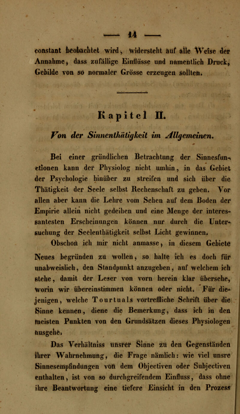 konstant beobachtet wird, widersteht auf alle Weise der Annahme * dass zufällige Einflüsse und namentlich Druck, Gebilde von so normaler Grösse erzeugen sollten. Kapitel IL Von der Sinnentiiätigkcit im Allgemeinen, Bei einer gründlichen Betrachtung der Sinnesfun-» ctionen kann der Physiolog nicht umhin, in das Gebiet der Psychologie hinüber zu streifen und sich über die Thätigkeit der Seele selbst Rechenschaft zu geben. Vor allen aber kann die Lehre vom Sehen auf dem Boden der Empirie allein nicht gedeihen und eine Menge der interes- santesten Erscheinungen können nur durch die Unter- suchung der Seelenthätigkeit selbst Licht gewinnen« Obschon ich mir nicht anmasse^ in diesem Gebiete Neues begründen zu wollen > so halte ich es doch für unabweislich, den Standpunkt anzugeben, auf welchem ich stehe, damit der Leser von vorn herein klar übersehe, Worin wir übereinstimmen können oder nicht* Für die- jenigen, welche Tourtuals vortreffliche Schrift über die Sinne kennen, diene die Bemerkung, dass ich in den meisten Punkten von den Grundsätzen dieses Physiologen ausgehe. Das Verhältniss ünsrer Sinne zu den Gegenständen ihrer Wahrnehmung, die Frage nämlich: wie viel unsre Sinnesempfindungen von dem Objectiven oder Subjectiven enthalten, ist von so durchgreifendem Einfluss, dass ohne ihre Beantwortung eine tiefere Einsicht in den Prozess