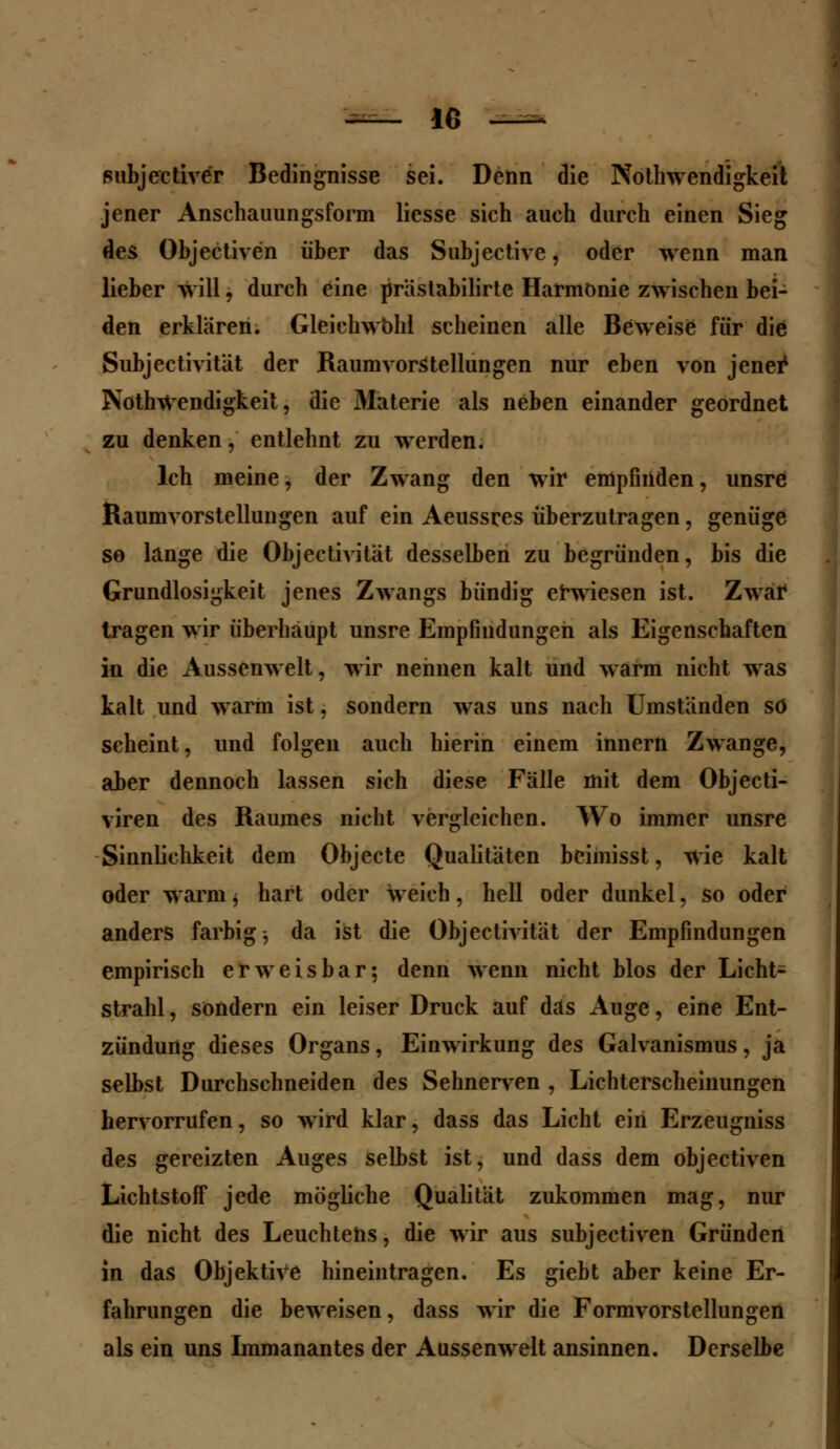 -— IG —- subjectiver Bedingnisse sei. Denn die Notwendigkeit jener Anschauungsform liesse sich auch durch einen Sieg des Objectiven über das Subjective, oder wenn man lieber will, durch eine prästabilirte Harmonie zwischen bei- den erklären. Gleichwohl scheinen alle Beweise für die Subjectivität der Raumvorstellungen nur eben von jener1 Notwendigkeit, die Materie als neben einander geordnet zu denken, entlehnt zu werden. Ich meine, der Zwang den wir empfinden, unsre Raumvorstellungen auf ein Aeussres überzutragen, genüge so lange die Objeetivität desselben zu begründen, bis die Grundlosigkeit jenes Zwangs bündig erwiesen ist. Zwar tragen wir überhaupt unsre Empfindungen als Eigenschaften in die Aussenwelt, wir nennen kalt und warm nicht was kalt und warm ist, sondern was uns nach Umständen so scheint, und folgen auch hierin einem innern Zwange, aber dennoch lassen sich diese Fälle mit dem Objecti- viren des Raumes nicht vergleichen. Wo immer unsre Sinnlichkeit dem Objecte Qualitäten beiinisst, wie kalt oder warm, hart oder weich, hell oder dunkel, so oder anders farbige da ist die Objeetivität der Empfindungen empirisch erweisbar; denn wenn nicht blos der Licht- strahl, sondern ein leiser Druck auf das Auge, eine Ent- zündung dieses Organs, Einwirkung des Galvanismus, ja selbst Durchschneiden des Sehnerven , Lichterscheinungen hervorrufen, so wird klar, dass das Licht ein Erzeugniss des gereizten Auges selbst ist, und dass dem objectiven LichtstofF jede mögliche Qualität zukommen mag, nur die nicht des Leuchtetis, die wir aus subjeetiven Gründen in das Objektive hineintragen. Es giebt aber keine Er- fahrungen die beweisen, dass wir die Formvorstellungen als ein uns Immanantes der Aussenwelt ansinnen. Derselbe