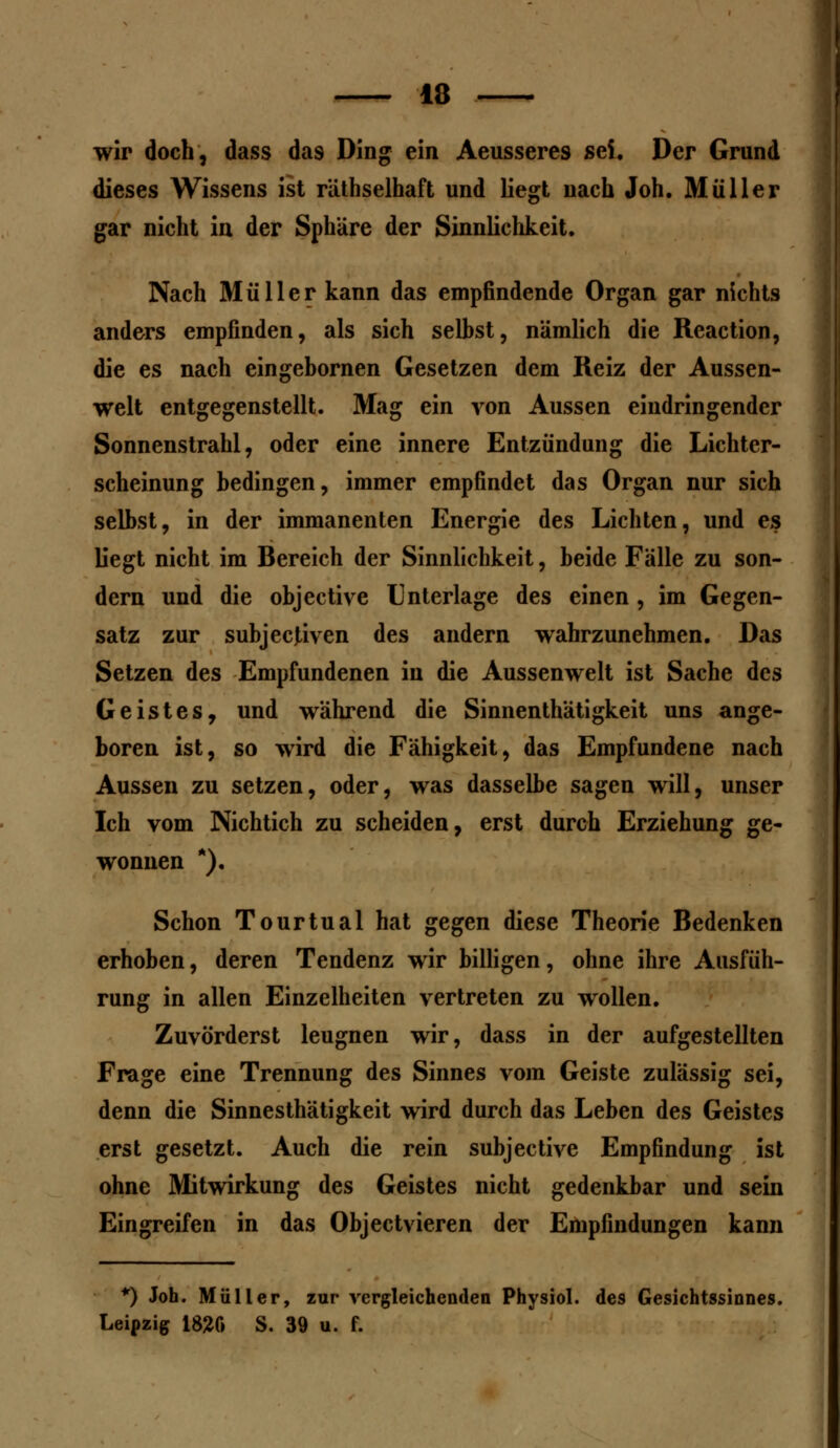 wir doch, dass das Ding ein Aeusseres sei. Der Grund dieses Wissens ist räthselhaft und liegt nach Joh. Müller gar nicht in der Sphäre der Sinnlichkeit. Nach Müller kann das empfindende Organ gar nichts anders empfinden, als sich seihst, nämlich die Reaction, die es nach eingebornen Gesetzen dem Reiz der Aussen- welt entgegenstellt. Mag ein von Aussen eindringender Sonnenstrahl, oder eine innere Entzündung die Lichter- scheinung bedingen, immer empfindet das Organ nur sich selbst, in der immanenten Energie des Lichten, und es liegt nicht im Bereich der Sinnlichkeit, beide Fälle zu son- dern und die objective Unterlage des einen , im Gegen- satz zur subjecjiven des andern wahrzunehmen. Das Setzen des Empfundenen in die Aussenwelt ist Sache des Geistes, und während die Sinnenthätigkeit uns ange- boren ist, so wird die Fähigkeit, das Empfundene nach Aussen zu setzen, oder, was dasselbe sagen will, unser Ich vom Nichtich zu scheiden, erst durch Erziehung ge- wonnen *). Schon Tourtual hat gegen diese Theorie Bedenken erhoben, deren Tendenz wir billigen, ohne ihre Ausfüh- rung in allen Einzelheiten vertreten zu wollen. Zuvörderst leugnen wir, dass in der aufgestellten Frage eine Trennung des Sinnes vom Geiste zulässig sei, denn die Sinnesthätigkeit wird durch das Leben des Geistes erst gesetzt. Auch die rein subjective Empfindung ist ohne Mitwirkung des Geistes nicht gedenkbar und sein Eingreifen in das Objectvieren der Empfindungen kann *) Joh. Müller, zur vergleichenden Physiol. des Gesichtssinnes. Leipzig 1820 S. 39 u. f.