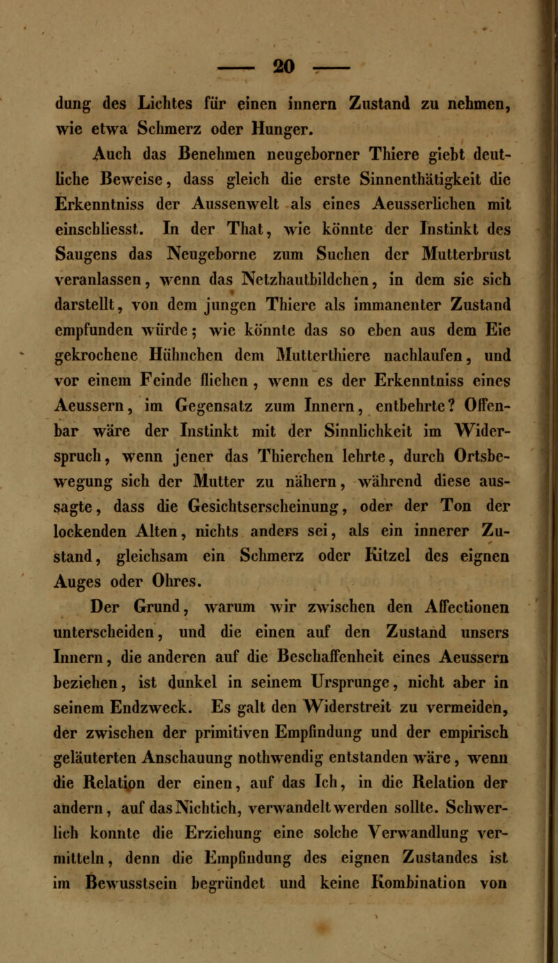 düng des Lichtes für einen Innern Zustand zu nehmen, wie etwa Schmerz oder Hunger. Auch das Benehmen neugehorner Thiere giebt deut- liche Beweise, dass gleich die erste Sinnenthätigkeit die Erkenntniss der Aussenwelt als eines Aeusserlichen mit einschliesst. In der That, wie könnte der Instinkt des Saugens das Neugeborne zum Suchen der Mutterbrust veranlassen, wenn das Netzhautbildchen, in dem sie sich darstellt, von dem jungen Thiere als immanenter Zustand empfunden würde; wie könnte das so eben aus dem Eie gekrochene Hühnchen dem Mutterthiere nachlaufen, und vor einem Feinde fliehen , wenn es der Erkenntniss eines Aeussern, im Gegensatz zum Innern, entbehrte? Offen- bar wäre der Instinkt mit der Sinnlichkeit im Wider- spruch, wenn jener das Thierchen lehrte, durch Ortsbe- wegung sich der Mutter zu nähern, während diese aus- sagte, dass die Gesichtserscheinung, oder der Ton der lockenden Alten, nichts anders sei, als ein innerer Zu- stand, gleichsam ein Schmerz oder Kitzel des eignen Auges oder Ohres. Der Grund, warum wir zwischen den Affectionen unterscheiden, und die einen auf den Zustand unscrs Innern, die anderen auf die Beschaffenheit eines Aeussern beziehen, ist dunkel in seinem Ursprünge, nicht aber in seinem Endzweck. Es galt den Widerstreit zu vermeiden, der zwischen der primitiven Empfindung und der empirisch geläuterten Anschauung nothwendig entstanden wäre, wenn die Relation der einen, auf das Ich, in die Relation der andern, auf das Nichtich, verwandelt werden sollte. Schwer- lich konnte die Erziehung eine solche Verwandlung ver- mitteln, denn die Empfindung des eignen Zustandes ist im Bewusstsein begründet und keine Kombination von