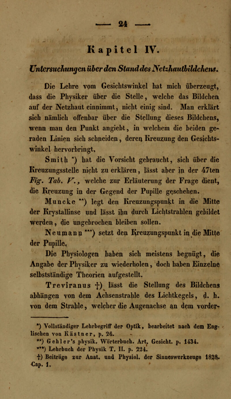 Kapitel IV. Untersuchungen über den Stand des Netzhautbildchens. Die Lehre vom Gesichtswinkel hat mich überzeugt, dass die Physiker über die Stelle, welche das Bildchen auf der Netzhaut einnimmt, nicht einig sind. Man erklärt sich nämlich offenbar über die Stellung dieses Bildchens, wenn man den Punkt angiebt, in welchem die beiden ge- raden Linien sich schneiden, deren Kreuzung den Gesichts- winkel hervorbringt, Smith *) hat die Vorsicht gebraucht, sich über die Kreuzungsstelle nicht zu erklären, lässt aber in der 47ten Fig, Tab. V., welche zur Erläuterung der Frage dient, die Kreuzung in der Gegend der Pupille geschehen. Muncke **) legt den Kreuzungspunkt in die Mitte der Krystallinse und lässt ihn durch Lichtstrahlen gebildet werden, die ungebrochen bleiben sollen. Neumann ***) setzt den Kreuzungspunkt in die Mitte der Pupille. Die Physiologen haben sich meistens begnügt, die Angabe der Physiker zu wiederholen, doch haben Einzelne selbstständige Theorien aufgestellt. Treviranus •f) lässt die Stellung des Bildchens abhängen von dem Achsenstrahle des Lichtkegels, d. h. von dem Strahle, welcher die Augenachse an dem vorder-? *) Vollständiger Lehrbegriff der Optik, bearbeitet nach dem Eng- lischen von Kästner, p. 26. **) Gehler's physik. Wörterbuch. Art. Gesicht, p. 1434. •*•) Lehrbuch der Physik T. II. p. %U. t) Beiträge zur Anat. und Physiol. der Sinneswerkzeuge 182$. Cap. f.