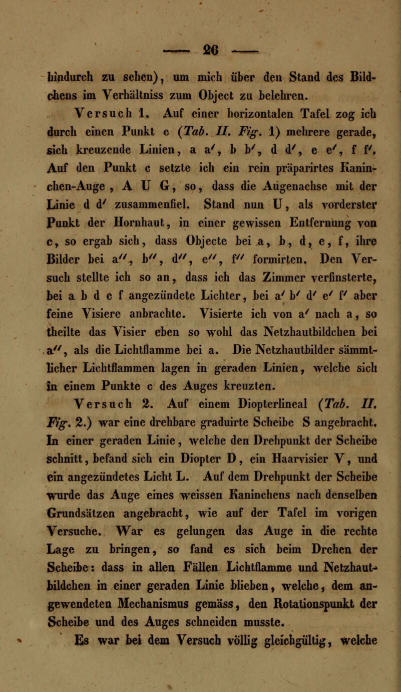 hindurch zu sehen), um mich über den Stand des Bild- chens im Verhältniss zum Object zu belehren. Versuch 1. Auf einer horizontalen Tafel zog ich durch einen Punkt c (Tab, IL Fig. 1) mehrere gerade, sich kreuzende Linien, a a/, b b', d d', e e', ff'. Auf den Punkt c setzte ich ein rein präparirtes Kanin- chen-Auge , A U G, so, dass die Adgenachse mit der Linie d d' zusammenfiel. Stand nun U, als vorderster Punkt der Hornhaut, in einer gewissen Entfernung von c, so ergab sich, dass Objecte bei a, b, d, e, f, ihre Bilder bei a, b, d, e, f formirten. Den Ver- such stellte ich so an, dass ich das Zimmer verfinsterte, bei a b d e f angezündete Lichter, bei a' b' d' e' f aber feine Visiere anbrachte. Visierte ich von a' nach a, so theilte das Visier eben so wohl das Netzhautbildchen bei a, als die Lichtflamme bei a. Die Netzhautbilder sämmt- licher Lichtflammen lagen in geraden Linien, welche sich in einem Punkte c des Auges kreuzten. Versuch 2. Auf einem Diopterlineal (Tab. IL Fig. 2.) war eine drehbare graduirte Scheibe S angebracht. In einer geraden Linie, welche den Drehpunkt der Scheibe schnitt, befand sich ein Diopter D, ein Haarvisier V, und ein angezündetes Licht L. Auf dem Drehpunkt der Scheibe ■wurde das Auge eines weissen Kaninchens nach denselben Grundsätzen angebracht, wie auf der Tafel im vorigen Versuche. War es gelungen das Auge in die rechte Lage zu bringen, so fand es sich beim Drehen der Scheibe: dass in allen Fällen Lichtflamme und Netzhaut- bildchen in einer geraden Linie blieben, welche, dem an- gewendeten Mechanismus gemäss, den Rotationspunkt der Scheibe und des Auges schneiden musste. Es war bei dem Versuch völlig gleichgültig, welche