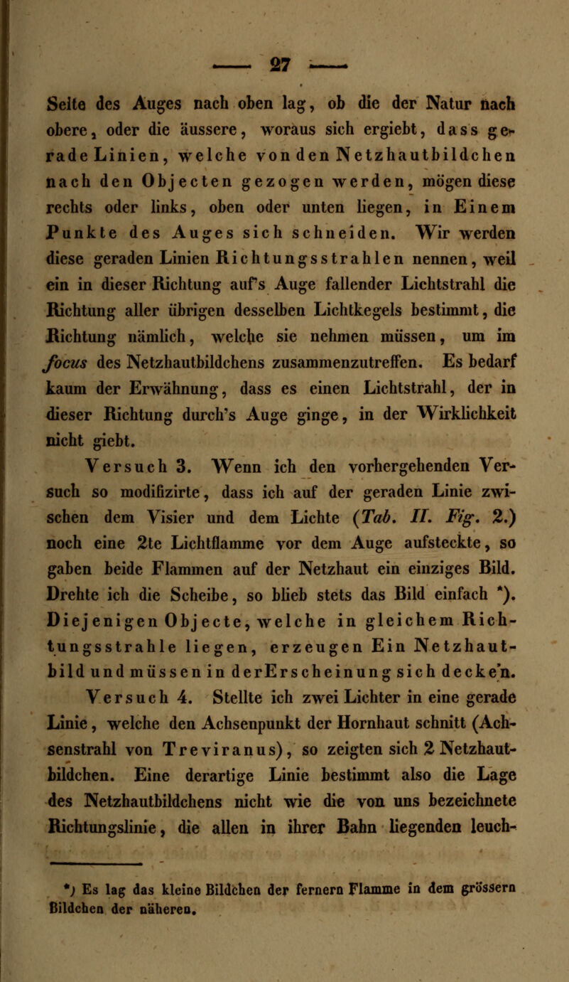 Seite des Auges nach oben lag, ob die der Natur nach obere , oder die äussere, woraus sich ergiebt, d a s s ge* radeLinien, welche von den Netzhautbildchen nach den Objecten gezogen werden, mögen diese rechts oder links, oben oder unten liegen, in Einem Punkte des Auges sich schneiden. Wir werden diese geraden Linien Richtungsstrahlen nennen, weil ein in dieser Richtung aufs Auge fallender Lichtstrahl die Richtung aller übrigen desselben Lichtkegels bestimmt, die Richtung nämlich, welche sie nehmen müssen, um im focus des Netzhautbildchens zusammenzutreffen. Es bedarf kaum der Erwähnung, dass es einen Lichtstrahl, der in dieser Richtung durch's Auge ginge, in der Wirklichkeit nicht giebt. Versuch 3. Wenn ich den vorhergehenden Ver- such so modifizirte, dass ich auf der geraden Linie zwi- schen dem Visier und dem Lichte {Tab, IL Fig. 2.) noch eine 2te Lichtflamme vor dem Auge aufsteckte, so gaben beide Flammen auf der Netzhaut ein einziges Bild. Drehte ich die Scheibe, so blieb stets das Bild einfach *). Diejenigen Objecte, welche in gleichem Rich- tungsstrahle liegen, erzeugen Ein Netzhaut- bild und müssen in de rErscheinung sich decken. Versuch 4. Stellte ich zwei Lichter in eine gerade Linie, welche den Achsenpunkt der Hornhaut schnitt (Ach- senstrahl von Treviranus), so zeigten sich 2 Netzhaut- bildchen. Eine derartige Linie bestimmt also die Lage des Netzhautbildchens nicht wie die von uns bezeichnete Richtungslinie, die allen in ihrer Bahn liegenden leuch-^ *) Es lag das Heine Bildchen der fernem Flamme in dem grössern Bildchen der näheren.