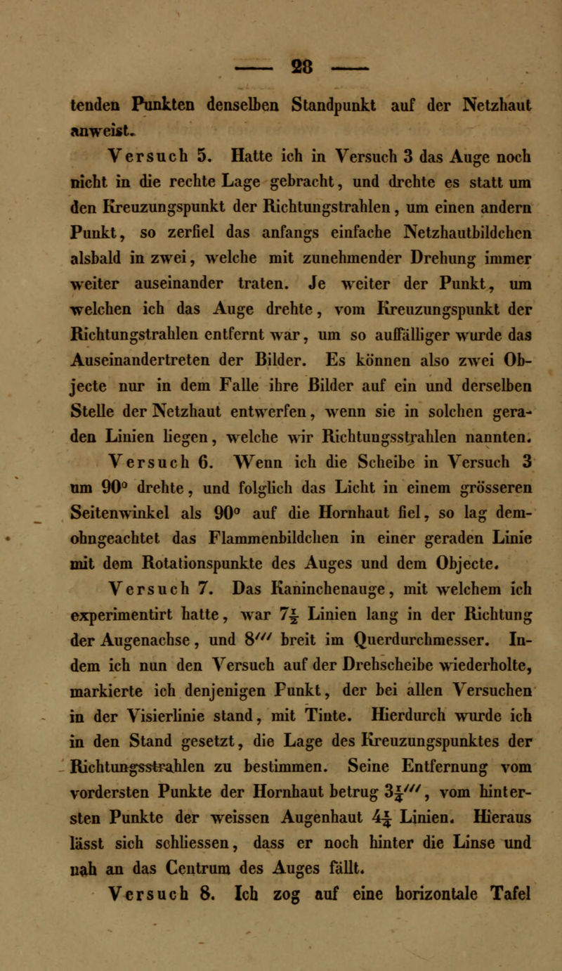 tenden Punkten denselben Standpunkt auf der Netzhaut anweist. Versuch 5. Hatte ich in Versuch 3 das Auge noch nicht in die rechte Lage gebracht, und drehte es statt um den Kreuzungspunkt der Richtungstrahlen, um einen andern Punkt, so zerfiel das anfangs einfache Netzhautbildchcn alsbald in zwei, welche mit zunehmender Drehung immer weiter auseinander traten. Je weiter der Punkt, um welchen ich das Auge drehte, vom Kreuziingspiinkt der Richtungstrahlen entfernt war, um so auffälliger wurde das Auseinandertreten der Bilder. Es können also zwei Ob- jecte nur in dem Falle ihre Bilder auf ein und derselben Stelle der Netzhaut entwerfen, wenn sie in solchen gera- den Linien liegen, welche wir Richtuugsstrahlen nannten. Versuch 6. Wenn ich die Scheibe in Versuch 3 um 90° drehte, und folglich das Licht in einem grösseren Seitenwinkel als 90° auf die Hornhaut fiel, so lag dem- ohngeachtet das Flammenbildchen in einer geraden Linie mit dem Rotationspunkte des Auges und dem Objecte. Versuch 7. Das Kaninchenauge, mit welchem ich experimentirt hatte, war 7-| Linien lang in der Richtung der Augenachse, und 8/// breit im Querdurchmesser. In- dem ich nun den Versuch auf der Drehscheibe wiederholte, markierte ich denjenigen Punkt, der bei allen Versuchen in der Visierlinie stand, mit Tinte. Hierdurch wurde ich in den Stand gesetzt, die Lage des Kreuzungspunktes der Richtungsstrahlen zu bestimmen. Seine Entfernung vom vordersten Punkte der Hornhaut betrug 3J', vom hinter- sten Punkte der weissen Augenhaut 4| Linien. Hieraus lässt sich schliessen, dass er noch hinter die Linse und nah an das Centrum des Auges fällt. Versuch 8. Ich zog auf eine horizontale Tafel