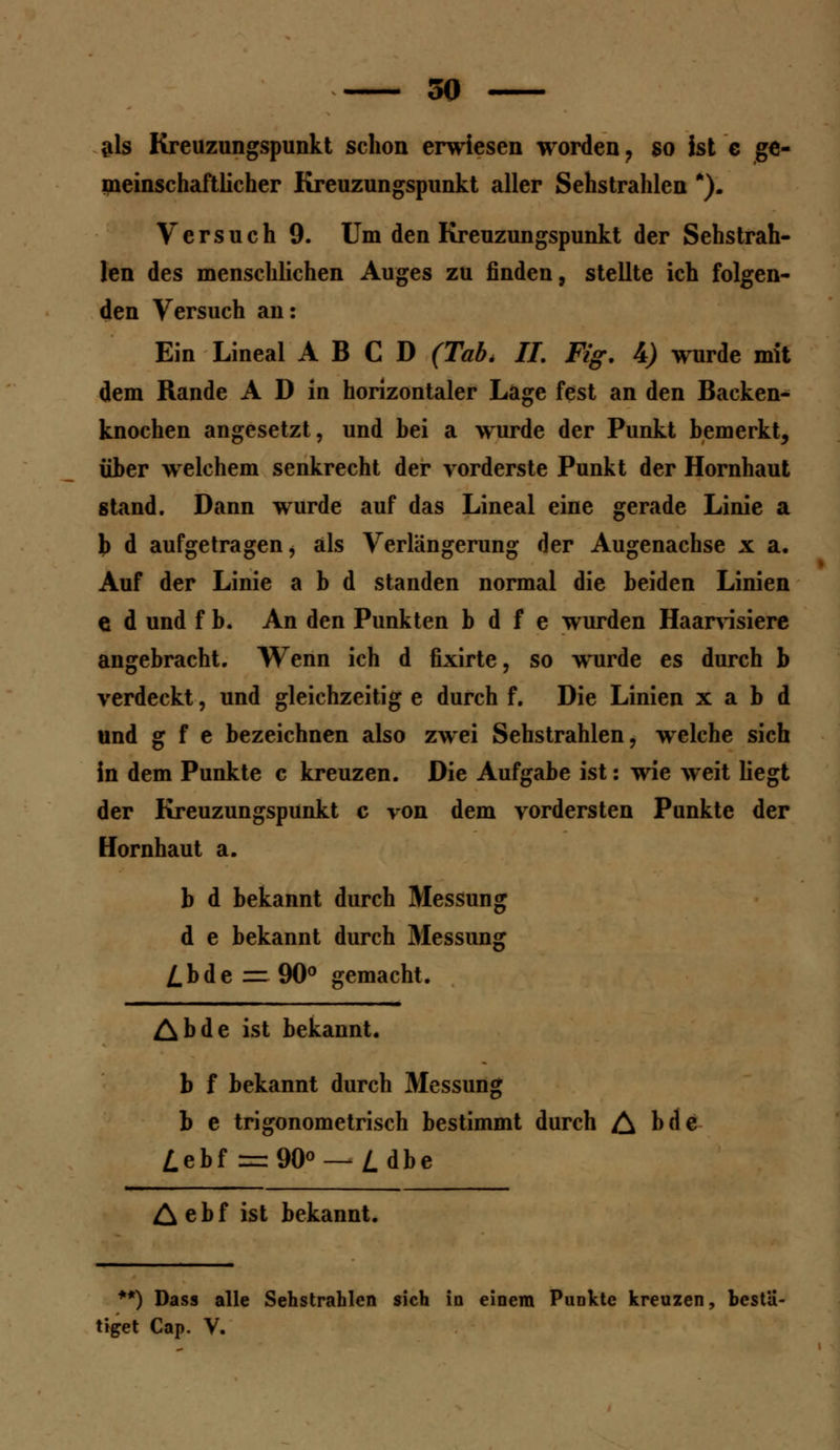 als Kreuzungspunkt schon erwiesen worden ? so ist c ge- meinschaftlicher Kreuzungspunkt aller Sehstrahlen *). Versuch 9. Um den Kreuzungspunkt der Sehstrah- len des menschlichen Auges zu finden, stellte ich folgen- den Versuch an: Ein Lineal A B C D (Tab. IL Fig. 4) wurde mit dem Rande A D in horizontaler Lage fest an den Backen^ knochen angesetzt, und bei a wurde der Punkt bemerkt, über welchem senkrecht der vorderste Punkt der Hornhaut stand. Dann wurde auf das Lineal eine gerade Linie a \> d aufgetragen, als Verlängerung der Augenachse x a. Auf der Linie a b d standen normal die beiden Linien e d und f b. An den Punkten b d f e wurden Haarvisiere angebracht. Wenn ich d fixirte, so wurde es durch b verdeckt, und gleichzeitig e durch f. Die Linien x a b d und g f e bezeichnen also zwei Sehstrahlen, welche sich in dem Punkte c kreuzen. Die Aufgabe ist: wie weit liegt der Kreuzungspunkt c von dem vordersten Punkte der Hornhaut a. b d bekannt durch Messung d e bekannt durch Messung /.bde — 90° gemacht. Abde ist bekannt, b f bekannt durch Messung b e trigonometrisch bestimmt durch A hde Z.ebf = 90° — /.dbe & ebf ist bekannt. **) Dass alle Sehstrahlen sich in einem Punkte kreuzen, bestä- tiget Cap. V.