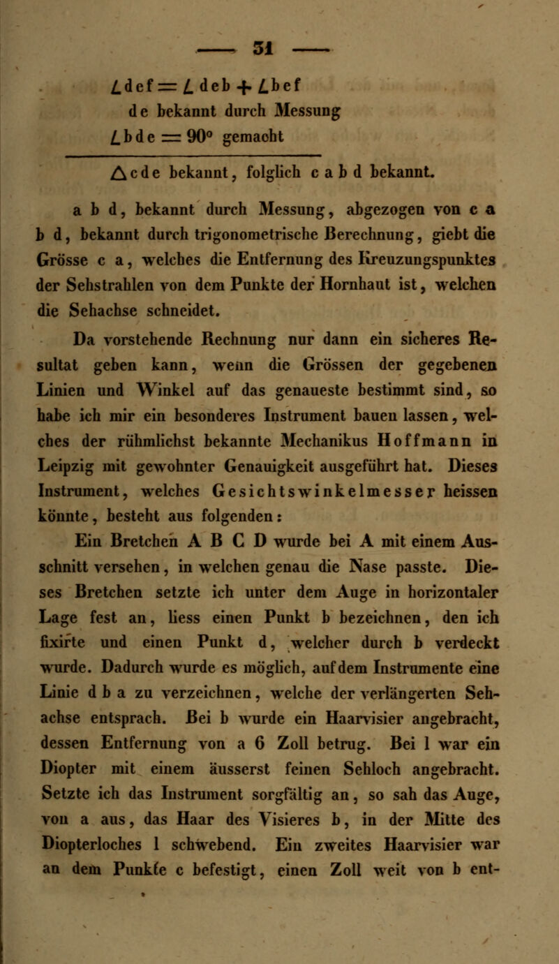 /.def = Z. deb -f. Z.bef de bekannt durch 3fessung £bde = 90° gemacht Acde bekannt, folglich c a b d bekannt a b d, bekannt durch Messung, abgezogen von c a b d, bekannt durch trigonometrische Berechnung, giebt die Grösse c a, welches die Entfernung des Kreuzungspunktes der Sehstrahlen von dem Punkte der Hornhaut ist, welchen die Sehachse schneidet. Da vorstehende Rechnung nur dann ein sicheres Re- sultat geben kann, wenn die Grössen der gegebenen Linien und Winkel auf das genaueste bestimmt sind, so habe ich mir ein besonderes Instrument bauen lassen, wel- ches der rühmlichst bekannte Mechanikus Hoff mann in Leipzig mit gewohnter Genauigkeit ausgeführt hat. Dieses Instrument, welches Gesichts Winkelmesser heissen könnte, besteht aus folgenden: Ein Bretchen A B C D wurde bei A mit einem Aus- schnitt versehen, in welchen genau die Nase passte. Die- ses Bretchen setzte ich unter dem Auge in horizontaler Lage fest an, liess einen Punkt b bezeichnen, den ich fixifte und einen Punkt d, welcher durch b verdeckt wurde. Dadurch wurde es möglich, auf dem Instrumente eine Linie d b a zu verzeichnen, welche der verlängerten Seh- achse entsprach. Bei b wurde ein Haarvisier angebracht, dessen Entfernung von a 6 Zoll betrug. Bei 1 war ein Diopter mit einem äusserst feinen Sehloch angebracht. Setzte ich das Instrument sorgfältig an, so sah das Auge, von a aus, das Haar des Visieres b, in der Mitte des Diopterloches 1 schwebend. Ein zweites Haarvisier war an dem Punkte c befestigt, einen Zoll weit von b ent-