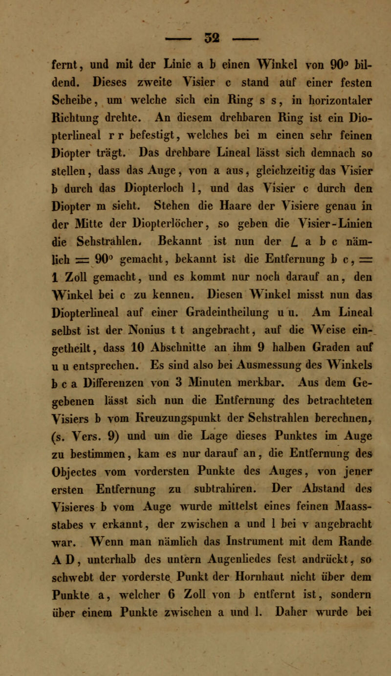 fernt, und mit der Linie a b einen Winkel von 90° bil- dend. Dieses zweite Visier c stand auf einer festen Scheibe, um welche sich ein Ring s s, in horizontaler Richtung drehte. An diesem drehbaren Ring ist ein Dio- pterlineal r r befestigt, welches bei m einen sehr feinen Diopter trägt. Das drehbare Lineal lässt sich demnach so stellen, dass das Auge, von a aus, gleichzeitig das Visier b durch das Diopterloch 1, und das Visier c durch den Diopter m sieht. Stehen die Haare der Visiere genau in der Mitte der Diopterlöcher, so geben die Visier-Linien die Sehstrahlen. Bekannt ist nun der L a b c näm- lich = 90° gemacht, bekannt ist die Entfernung b c,= 1 Zoll gemacht, und es kommt nur noch darauf an, den Winkel bei c zu kenneu. Diesen Winkel misst nun das Diopterliueal auf einer Gradeintheilung u u. Am Lineal selbst ist der Nonius 11 angebracht, auf die Weise ein- getheilt, dass 10 Abschnitte an ihm 9 halben Graden auf u u entsprechen. Es sind also bei Ausmessung des Winkels b c a Differenzen von 3 Minuten merkbar. Aus dem Ge- gebenen lässt sich nun die Entfernung des betrachteten Visiers b vom Kreuzungspunkt der Sehstrahlen berechnen, (s. Vers. 9) und um die Lage dieses Punktes im Auge zu bestimmen, kam es nur darauf an, die Entfernung des Objectes vom vordersten Punkte des Auges, von jener ersten Entfernung zu subtrahiren. Der Abstand des Visieres b vom Auge wurde mittelst eines feinen 3Iaass- stabes v erkannt, der zwischen a und 1 bei v angebracht war. Wenn man nämlich das Instrument mit dem Rande AD, unterhalb des untern Augenliedes fest andrückt, so schwebt der vorderste Punkt der Hornhaut nicht über dem Punkte a, welcher 6 Zoll von b entfernt ist, sondern über einem Punkte zwischen a und 1. Daher wurde bei
