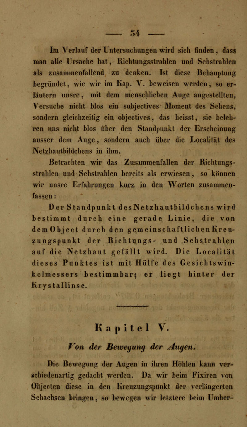 Im Verlauf der Untersuchungen wird sich finden , dass man alle Ursache hat, Richtungsstrahlen und Sehstrahlen als zusammenfallend zu denken. Ist diese Behauptung begründet, wie wir im Kap. V. beweisen werden, so er- läutern unsre, mit dem menschlichen Auge angestellten, Versuche nicht blos ein subjectives Moment des Sehens, sondern gleichzeitig ein objectives, das heisst, sie beleh- ren uns nicht blos über den Standpunkt der Erscheinung ausser dem Auge, sondern auch über die Localitiit des Netzhautbildchens in ihm. Betrachten wir das Zusammenfallen der Richtungs- strahlen und Sehstrahlen bereits als erwiesen, so können wir unsre Erfahrungen kurz in den Worten zusammen- fassen : Der Standpunkt desNetzhautbildchcns wird bestimmt durch eine gerade Linie, die von demObject durch den gemeinschaftlichen Kreu- zungspunkt der Richtungs- und Sehstrahlen auf die Netzhaut gefällt wird. Die Localität dieses Punktes ist mit Hülfe des Gesichtswin- kelmessers bestimmbar; er liegt hinter der Krystailinse. Kapitel V. Von der Bewegung der Atigen. Die Bewegung der Augen in ihren Höhlen kann ver- schiedenartig gedacht werden. Da wir beim Fixiren von Objeclcn diese in den Kreuzungspunkt der verlängerten Sehachsen bringen, so bewegen wir letztere beim Umher-