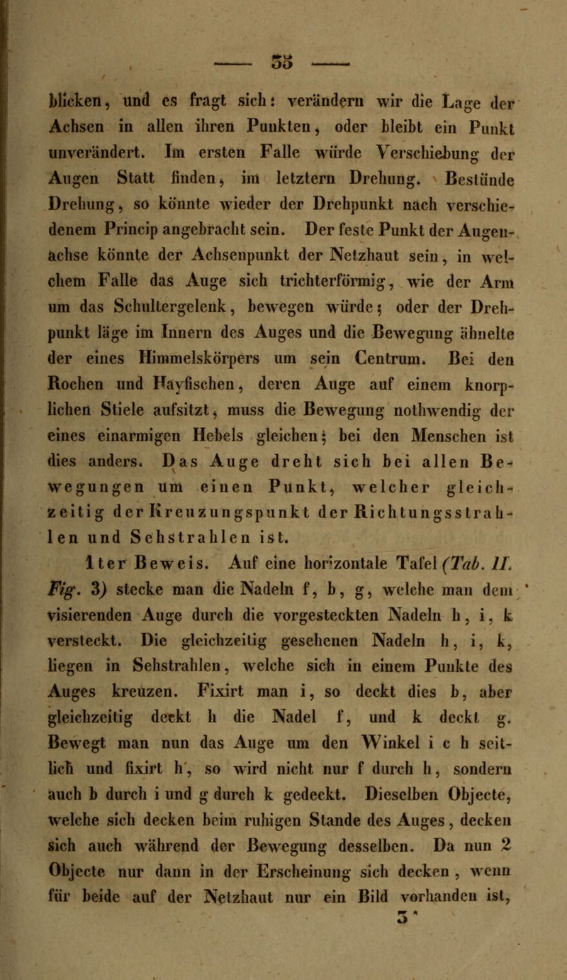 blicken, und es fragt sich: verändern wir die Lage der Achsen in allen ihren Punkten, oder bleibt ein Punkt unverändert. Im ersten Falle würde Verschiebung der Augen Statt finden, im letztern Drehung. Bestünde Drehung, so könnte wieder der Drehpunkt nach verschie- denem Princip angebracht sein. Der feste Punkt der Augen- achse könnte der Achsenpunkt der Netzhaut sein, in wel- chem Falle das Auge sich trichterförmig, wrie der Arm um das Schultergelenk, bewegen würde 5 oder der Dreh- punkt läge im Innern des Auges und die Bewegung ähnelte der eines Himmelskörpers um sein Centrum. Bei den Rochen und Fayfischen, deren Auge auf einem knorp- lichen Stiele aufsitzt, muss die Bewegung nothwendig der eines einarmigen Hebels gleichen; bei den Menschen ist dies anders. Das Auge dreht sich bei allen Be- wegungen um einen Punkt, welcher gleich- zeitig der Kreuzungspunkt der Richtungss tra h- len und Sehstrahlen ist. lter Beweis. Auf eine horizontale Tafel (Tab. IL Fig. 3) stecke man die Nadeln f, b, g, welche man dem visierenden Auge durch die vorgesteckten Nadeln h, i, k versteckt. Die gleichzeitig gesehenen Nadeln h, i, k, liegen in Sehstrahlen, welche sich in einem Punkte des Auges kreuzen. Fixirt man i, so deckt dies b, aber gleichzeitig deckt h die Nadel f, und k deckt g. Bewegt man nun das Auge um den Winkel i c h seit- lich und fixirt h, so wird nicht nur f durch h, sondern auch b durch i und g durch k gedeckt. Dieselben Objecte, welche sich decken beim ruhigen Stande des Auges, decken sich auch während der Bewegung desselben. Da nun 2 Objecte nur dann in der Erscheinung sich decken , wenn für beide auf der Netzhaut nur ein Bild vorhanden ist,