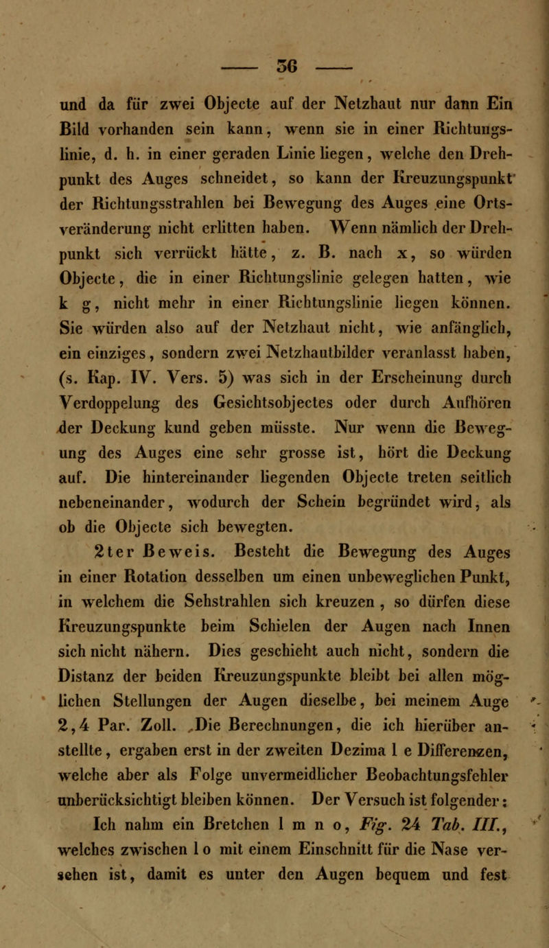 und da für zwei Objecte auf der Netzhaut nur dann Ein Bild vorhanden sein kann, wenn sie in einer Richtungs- linie, d. h. in einer geraden Linie liegen, welche den Dreh- punkt des Auges schneidet, so kann der Kreuzungspunkt der Richtungsstrahlen bei Bewegung des Auges eine Orts- veränderung nicht erlitten haben. Wenn nämlich der Dreh- punkt sich verrückt hätte, z. B. nach x, so würden Objecte, die in einer Richtungslinie gelegen hatten, wie k g, nicht mehr in einer Richtungslinie liegen können. Sie würden also auf der Netzhaut nicht, wie anfänglich, ein einziges, sondern zwei Netzhautbilder veranlasst haben, (s. Kap. IV. Vers. 5) was sich in der Erscheinung durch Verdoppelung des Gesichtsobjectes oder durch Aufhören *ler Deckung kund geben müsste. Nur wenn die Beweg- ung des Auges eine sehr grosse ist, hört die Deckung auf. Die hintereinander liegenden Objecte treten seitlich nebeneinander, wodurch der Schein begründet wird, als ob die Objecte sich bewegten. 2ter Beweis. Besteht die Bewegung des Auges in einer Rotation desselben um einen unbeweglichen Punkt, in welchem die Sehstrahlen sich kreuzen , so dürfen diese Kreuzungspunkte beim Schielen der Augen nach Innen sich nicht nähern. Dies geschieht auch nicht, sondern die Distanz der beiden Kreuzungspunkte bleibt bei allen mög- lichen Stellungen der Augen dieselbe, bei meinem Auge 2,4 Par. Zoll. .Die Berechnungen, die ich hierüber an- stellte , ergaben erst in der zweiten Dezima 1 e Differenzen, welche aber als Folge unvermeidlicher Beobachtungsfehler unberücksichtigt bleiben können. Der Versuch ist folgender: Ich nahm ein Bretchen 1 m n o, Fig. 24 Tab. HL, welches zwischen 1 o mit einem Einschnitt für die Nase ver- sehen ist, damit es unter den Augen bequem und fest