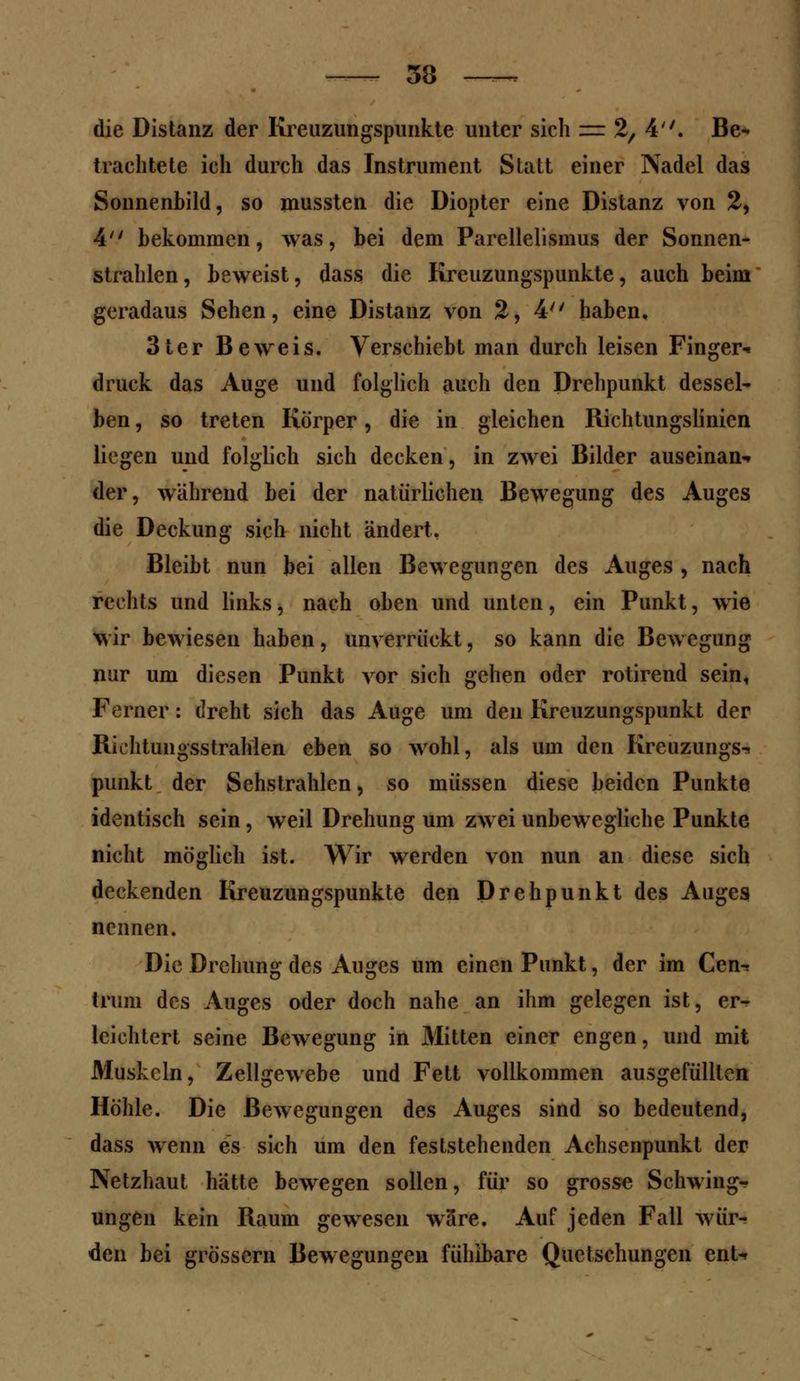 die Distanz der Kreuzungspunkte unter sich z= 2, 4. Be- trachtete ich durch das Instrument Statt einer Nadel das Sonnenbild, so mussten die Diopter eine Distanz von 2, 4 bekommen, was, bei dem Parellelismus der Sonnen- strahlen, beweist, dass die Kreuzungspunkte, auch beim geradaus Sehen, eine Distanz von 2, 4 haben, 3ter Beweis. Verschiebt man durch leisen Finger- druck das Auge und folglich auch den Drehpunkt dessel- ben , so treten Körper, die in gleichen Richtungslinien liegen und folglich sich decken, in zwei Bilder auseinan«» der, während bei der natürlichen Bewegung des Auges die Deckung sich nicht ändert, Bleibt nun bei allen Bewegungen des Auges , nach rechts und links, nach oben und unten, ein Punkt, wie wir bewiesen haben, unverrückt, so kann die Bewegung nur um diesen Punkt vor sich gehen oder rotirend sein, Ferner: dreht sich das Auge um den Kreuzungspunkt der Richtungsstrahlen eben so wohl, als um den Kreuzungs-. punkt der Sehstrahlen, so müssen diese beiden Punkte identisch sein, weil Drehung um zwei unbewegliche Punkte nicht möglich ist. Wir werden von nun an diese sich deckenden Kreuzungspunkte den Drehpunkt des Auges nennen. Die Drehung des Auges um einen Punkt, der im Cen^ trum des Auges oder doch nahe an ihm gelegen ist, er^ leichtert seine Bewegung in Mitten einer engen, und mit Muskeln, Zellgewebe und Fett vollkommen ausgefüllten Höhle. Die Bewegungen des Auges sind so bedeutend, dass wenn es sich um den feststehenden Achsenpunkt der Netzhaut hätte bewegen sollen, für so grosse Schwing«? ungen kein Raum gewesen wäre. Auf jeden Fall wür- den bei grössern Bewegungen fühlbare Quetschungen ent-*