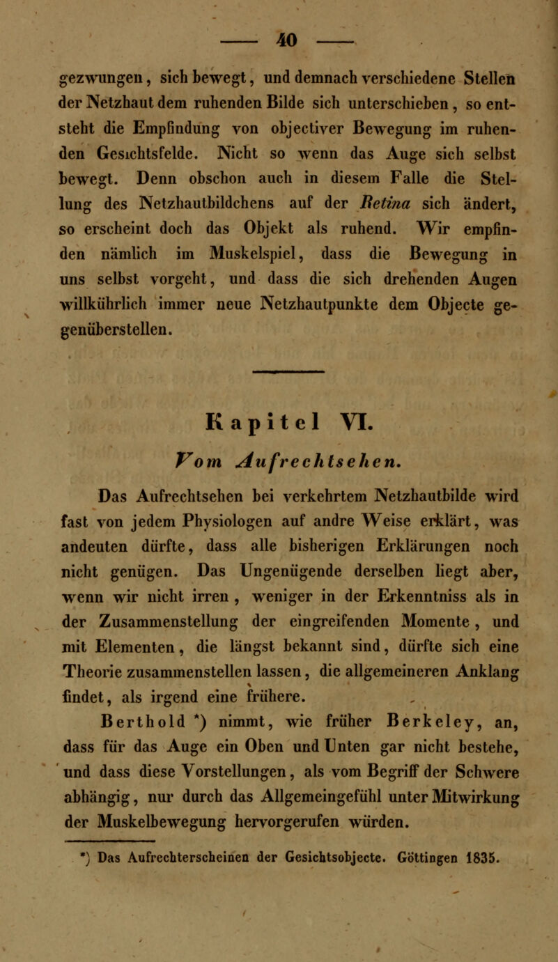 gezwungen, sich bewegt, und demnach verschiedene Stellen der Netzhaut dem ruhenden Bilde sich unterschieben, so ent- steht die Empfindung von objectiver Bewegung im ruhen- den Gesichtsfelde. Nicht so wenn das Auge sich selbst bewegt. Denn obschon auch in diesem Falle die Stel- lung des Netzhautbildchens auf der Betina sich ändert, so erscheint doch das Objekt als ruhend. Wir empfin- den nämlich im Muskelspiel, dass die Bewegung in uns selbst vorgeht, und dass die sich drehenden Augen willkührlich immer neue Netzhautpunkte dem Objecte ge- genüberstellen. Kapitel VI. Vom Aufrechtsehen. Das Aufrechtsehen bei verkehrtem Netzhautbilde wird fast von jedem Physiologen auf andre Weise erklärt, was andeuten dürfte, dass alle bisherigen Erklärungen noch nicht genügen. Das Ungenügende derselben liegt aber, wenn wir nicht irren , weniger in der Erkenntniss als in der Zusammenstellung der eingreifenden Momente, und mit Elementen, die längst bekannt sind, dürfte sich eine Theorie zusammenstellen lassen, die allgemeineren Anklang findet, als irgend eine frühere. Berthold *) nimmt, wie früher Berkeley, an, dass für das Auge ein Oben und Unten gar nicht bestehe, und dass diese Vorstellungen, als vom Begriff der Schwere abhängig, nur durch das Allgemeingefühl unter Mitwirkung der Muskelbewegung hervorgerufen würden. *) Das Aufrechterscheinen der Gesichtsobjectc. Göttingen 1835.