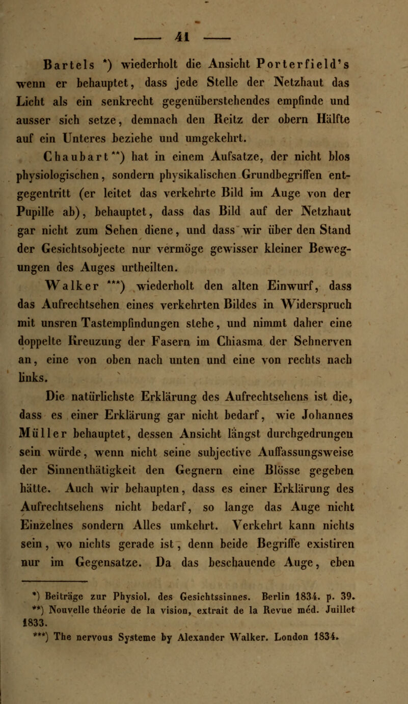 Bartels *) wiederholt die Ansicht Porterfield's wenn er behauptet, dass jede Stelle der Netzhaut das Licht als ein senkrecht gegenüberstehendes empfinde und ausser sich setze, demnach den Reitz der obern Hälfte auf ein Unteres beziehe und umgekehrt. Chaubart**) hat in einem Aufsatze, der nicht blos physiologischen, sondern physikalischen Grundbegriffen ent- gegentritt (er leitet das verkehrte Bild im Auge von der Pupille ab), behauptet, dass das Bild auf der Netzhaut gar nicht zum Sehen diene, und dass wir über den Stand der Gesichtsobjecte nur vermöge gewisser kleiner Beweg- ungen des Auges urtheilten. Walker ***) wiederholt den alten Einwurf, dass das Aufrechtsehen eines verkehrten Bildes in Widerspruch mit unsren Tastempfindungen stehe, und nimmt daher eine doppelte Kreuzung der Fasern im Chiasma der Sehnerven an, eine von oben nach unten und eine von rechts nach links. Die natürlichste Erklärung des Aufrechtsehens ist die, dass es einer Erklärung gar nicht bedarf, wie Johannes Müller behauptet, dessen Ansicht längst durchgedrungen sein würde, wenn nicht seine subjeetive Auffassungsweise der Siunenthätigkeit den Gegnern eine Blosse gegeben hätte. Auch wir behaupten, dass es einer Erklärung des Aufrechtsehens nicht bedarf, so lange das Auge nicht Einzelnes sondern Alles umkehrt. Verkehrt kann nichts sein, wo nichts gerade ist, denn beide Begriffe existiren nur im Gegensatze. Da das beschauende Auge, eben *) Beiträge zur Physiol. des Gesichtssinnes. Berlin 1834. p. 39. **) Nouvelle theorie de la vision, extrait de la Revue med. Juillet 1833. ***) The nervous Systeme by Alexander Walker. London 1834*