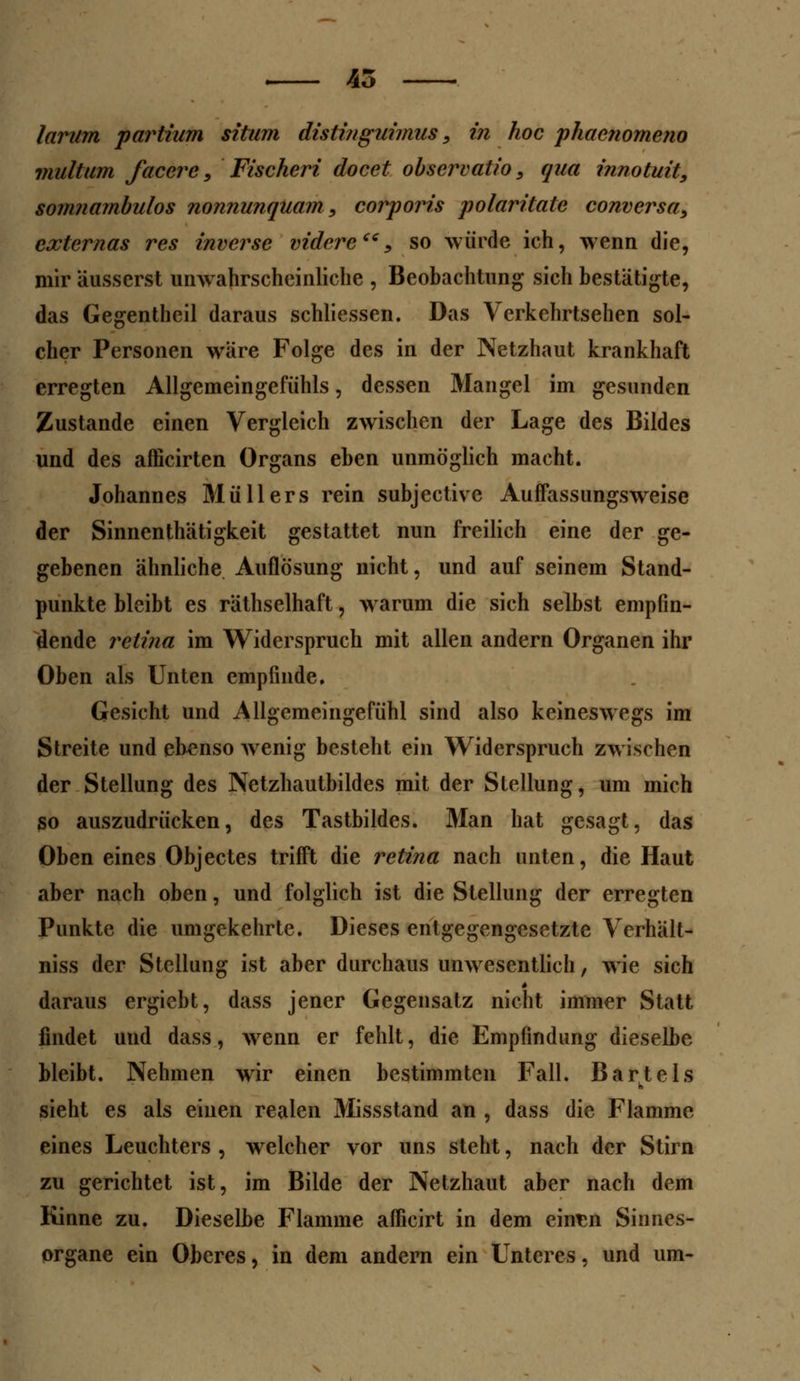 larum partium situm distinguimus, in hoc phaenomeno multum faccrc, Fischeri docet observatio, qua innotuit, somnambulos nonnunquam, corporis polaritatc conversa, cxternas res invcrse videreee, so würde ich, wenn die, mir äusserst unwahrscheinliche , Beobachtung sich bestätigte, das Gegentheil daraus schliessen. Das Verkehrtsehen sol- cher Personen wäre Folge des in der Netzhaut krankhaft erregten Allgemeingefühls, dessen Mangel im gesunden Zustande einen Vergleich zwischen der Lage des Bildes und des afficirten Organs eben unmöglich macht. Johannes Müllers rein subjective Auffassungsweise der Sinnenthätigkeit gestattet nun freilich eine der ge- gebenen ähnliche Auflösung nicht, und auf seinem Stand- punkte bleibt es räthselhaft, warum die sich selbst empfin- dende retina im Widerspruch mit allen andern Organen ihr Oben als Unten empfinde. Gesicht und Allgcmeingefühl sind also keineswegs im Streite und ebenso wenig besteht ein Widerspruch zwischen der Stellung des Netzhautbildes mit der Stellung, um mich so auszudrücken, des Tastbildes. Man hat gesagt, das Oben eines Objectes trifft die retina nach unten, die Haut aber nach oben, und folglich ist die Stellung der erregten Punkte die umgekehrte. Dieses entgegengesetzte Verhält- niss der Stellung ist aber durchaus unwesentlich, wie sich daraus ergiebt, dass jener Gegensatz nicht immer Statt findet und dass, wenn er fehlt, die Empfindung dieselbe bleibt. Nehmen wir einen bestimmten Fall. Bartels sieht es als einen realen Missstand an , dass die Flamme eines Leuchters , welcher vor uns steht, nach der Stirn zu gerichtet ist, im Bilde der Netzhaut aber nach dem Kinne zu. Dieselbe Flamme afficirt in dem eintn Sinnes- organe ein Oberes, in dem andern ein Unteres, und um-