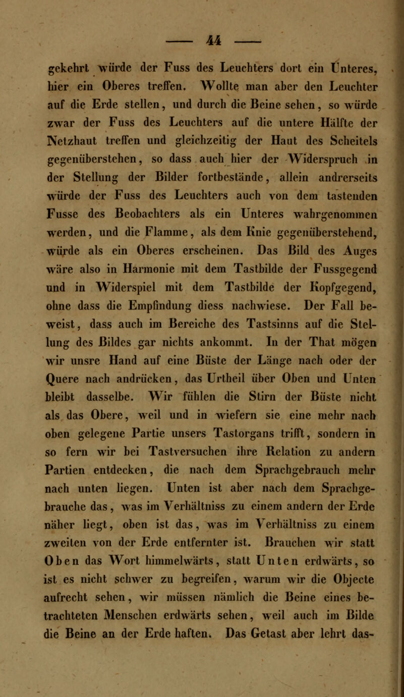 gekehrt würde der Fuss des Leuchters dort ein Unteres, hier ein Oberes treffen. Wollte man aber den Leuchter auf die Erde stellen, und durch die Beine sehen, so würde zwar der Fuss des Leuchters auf die untere Hälfte der Netzhaut treifen und gleichzeitig der Haut des Scheitels gegenüberstehen, so dass auch hier der Widerspruch in der Stellung der Bilder fortbestände, allein andrerseits würde der Fuss des Leuchters auch von dem tastenden Fusse des Beobachters als ein Unteres wahrgenommen werden, und die Flamme, als dem Knie gegenüberstehend, würde als ein Oberes erscheinen. Das Bild des Auges wäre also in Harmonie mit dem Tastbilde der Fussgegend und in Widerspiel mit dem Tastbilde der Kopfgegend, ohne dass die Empfindung diess nachwiese. Der Fall be- weist, dass auch im Bereiche des Tastsinns auf die Stel- lung des Bildes gar nichts ankommt. In der That mögen wir unsre Hand auf eine Büste der Länge nach oder der Quere nach andrücken, das Urtheil über Oben und Unten bleibt dasselbe. Wir fühlen die Stirn der Büste nicht als das Obere, weil und in wiefern sie eine mehr nach oben gelegene Partie unsers Tastorgans trifft, sondern in so fern wir bei Tastversuchen ihre Relation zu andern Partien entdecken, die nach dem Sprachgebrauch mehr nach unten liegen. Unten ist aber nach dem Sprachge- brauche das , was im Verhältniss zu einem andern der Erde näher liegt, oben ist das, was im Verhältniss zu einem zweiten von der Erde entfernter ist. Brauchen wir statt Oben das Wort himmelwärts, statt Unten erdwärts, so ist es nicht schwer zu begreifen, warum wir die Objecte aufrecht sehen, wir müssen nämlich die Beine eines be- trachteten Menschen erdwärts sehen, weil auch im Bilde die Beine an der Erde haften. Das Getast aber lehrt das-