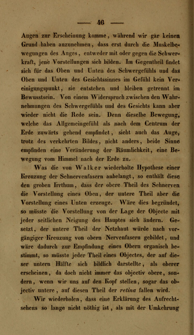 4G Augen zur Erscheinung komme, wahrend wir gar keinen Grund haben anzunehmen, dass erst durch die Muskelbe- wcgungen des Auges , entweder mit oder gegen die Schwer- kraft, jene Vorstellungen sich bilden. Im Gegentheil findet sieh für das Oben und Unten des Schwergefühls und das Oben und Unten des Gesichtssinnes im Gefühl kein Ver« einigungspunkt, sie entstehen und bleiben getrennt im Bewusstsein. Von einem Widerspruch zwischen den Wahr- nehmungen des Schwergefühls und des Gesichts kann aber wieder nicht die Rede sein* Denn dieselbe Bewegung, welche das Allgemeingefiihl als nach dem Centrum der Erde zuwärts gehend empfindet, sieht auch das Auge, trotz des verkehrten Bildes, nicht anders, beide Sinne empfinden eine Veränderung der Räumlichkeit, eine Be- wegung vom Himmel nach der Erde zu. Was die von Walker wiederholte Hypothese einer Kreuzung der Sehnervenfasern anbelangt, so enthält diese den groben Irrthum, dass der obere Theil des Sehnerven die Vorstellung eines Oben, der untere Theil aber die Vorstellung eines Unten erzeuge. Wäre dies begründet, so müsste die Vorstellung von der Lage der Objecte mit jeder seitlichen Neigung des Hauptes sich ändern. Ge- setzt, der untere Theil der Netzhaut würde nach vor- gängiger Kreuzung von obern Nervenfasern gebildet, und wäre dadurch zur Empfindung eines Obern organisch be- stimmt, so müsste jeder Theil eines Objectes, der auf die- ser untern Hälfte sich bildlich darstellte, als oberer erscheinen, da doch nicht immer das objectiv obere, son- dern, wenn wir uns auf den Kopf stellen, sogar das ob- jectiv untere , auf diesen Theil der retina fallen wird. Wir wiederholen, dass eine Erklärung des Aufrecht- sehens so lange nicht nöthig ist, als mit der Umkehrung