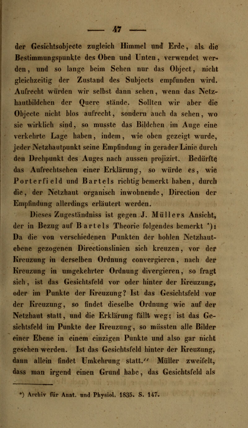 der Gesichisobjecte zugleich Himmel und Erde, als. die Bestimmungspunkte des Oben und Unten, verwendet wer- den, und so lange beim Sehen nur das Object, nicht gleichzeitig der Zustand des Subjects empfunden wird. Aufrecht würden wir selbst dann sehen, wenn das Netz- hautbildchen der Quere stände. Sollten wir aber die Objecte nicht blos aufrecht, sondern auch da sehen, wo sie wirklich sind, so musste das Bildchen im Auge eine verkehrte Lage haben, indem, wie oben gezeigt wurde, jeder Netzhautpunkt seine Empfindung in gerader Linie durch den Drehpunkt des Auges nach aussen projizirt. Bedürfte das Aufrechtsehen einer Erklärung, so würde es, wie Porterfield und Bartels richtig bemerkt haben, durch die, der Netzhaut organisch inwohnende, Direction der Empfindung allerdings erläutert werden. Dieses Zugeständniss ist gegen J. Müllers Ansicht, der in Bezug auf Bartels Theorie folgendes bemerkt *): Da die von verschiedenen Punkten der hohlen Netzhaut- ebene gezogenen Directionslinien sich kreuzen, vor der Kreuzung in derselben Ordnung convergieren, nach der Kreuzung in umgekehrter Ordnung divergieren, so fragt sich, ist das Gesichtsfeld vor oder hinter der Kreuzung, oder im Punkte der Kreuzung? Ist das Gesichtsfeld vor der Kreuzung, so findet dieselbe Ordnung wie auf der Netzhaut statt, und die Erklärung fällt weg; ist das Ge- sichtsfeld im Punkte der Kreuzung, so müssten alle Bilder einer Ebene in einem einzigen Punkte und also gar nicht gesehen werden. Ist das Gesichtsfeld hinter der Kreuzung, dann allein findet Umkehrung statt. Müller zweifelt, dass man irgend einen Grund habe, das Gesichtsfeld als *) Archiv für Anat. und Physiol. 1835. S. 147.