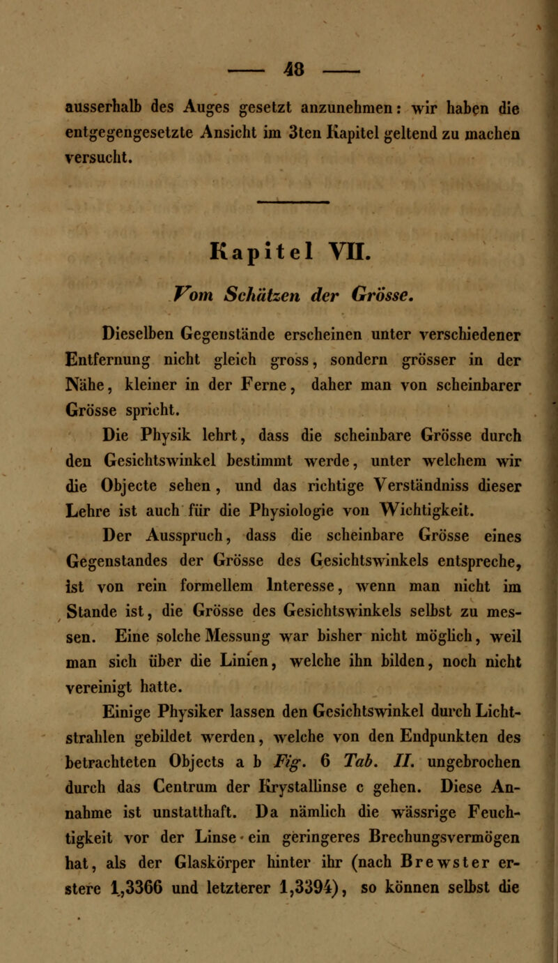 ausserhalb des Auges gesetzt anzunehmen: wir haben die entgegengesetzte Ansicht im 3ten Kapitel geltend zu machen versucht. Kapitel VII. Vom Schätzen der Grosse. Dieselben Gegenstände erscheinen unter verschiedener Entfernung nicht gleich gross, sondern grösser in der Nähe, kleiner in der Ferne, daher man von scheinbarer Grösse spricht. Die Physik lehrt, dass die scheinbare Grösse durch den Gesichtswinkel bestimmt werde, unter welchem wir die Objecte sehen , und das richtige Verständniss dieser Lehre ist auch für die Physiologie von Wichtigkeit. Der Ausspruch, dass die scheinbare Grösse eines Gegenstandes der Grösse des Gesichtswinkels entspreche, ist von rein formellem Interesse, wenn man nicht im Stande ist, die Grösse des Gesichtswinkels selbst zu mes- sen. Eine solche Messung war bisher nicht möglich, weil man sich über die Linien, welche ihn bilden, noch nicht vereinigt hatte. Einige Physiker lassen den Gesichtswinkel durch Licht- strahlen gebildet werden, welche von den Endpunkten des betrachteten Objects a b Fig. 6 Tab. IL ungebrochen durch das Centrum der Krystallinse c gehen. Diese An- nahme ist unstatthaft. Da nämlich die wässrige Feuch- tigkeit vor der Linse • ein geringeres Brechungsvermögen hat, als der Glaskörper hinter ihr (nach Brewster er- stere 1,3366 und letzterer 1,3394), so können selbst die