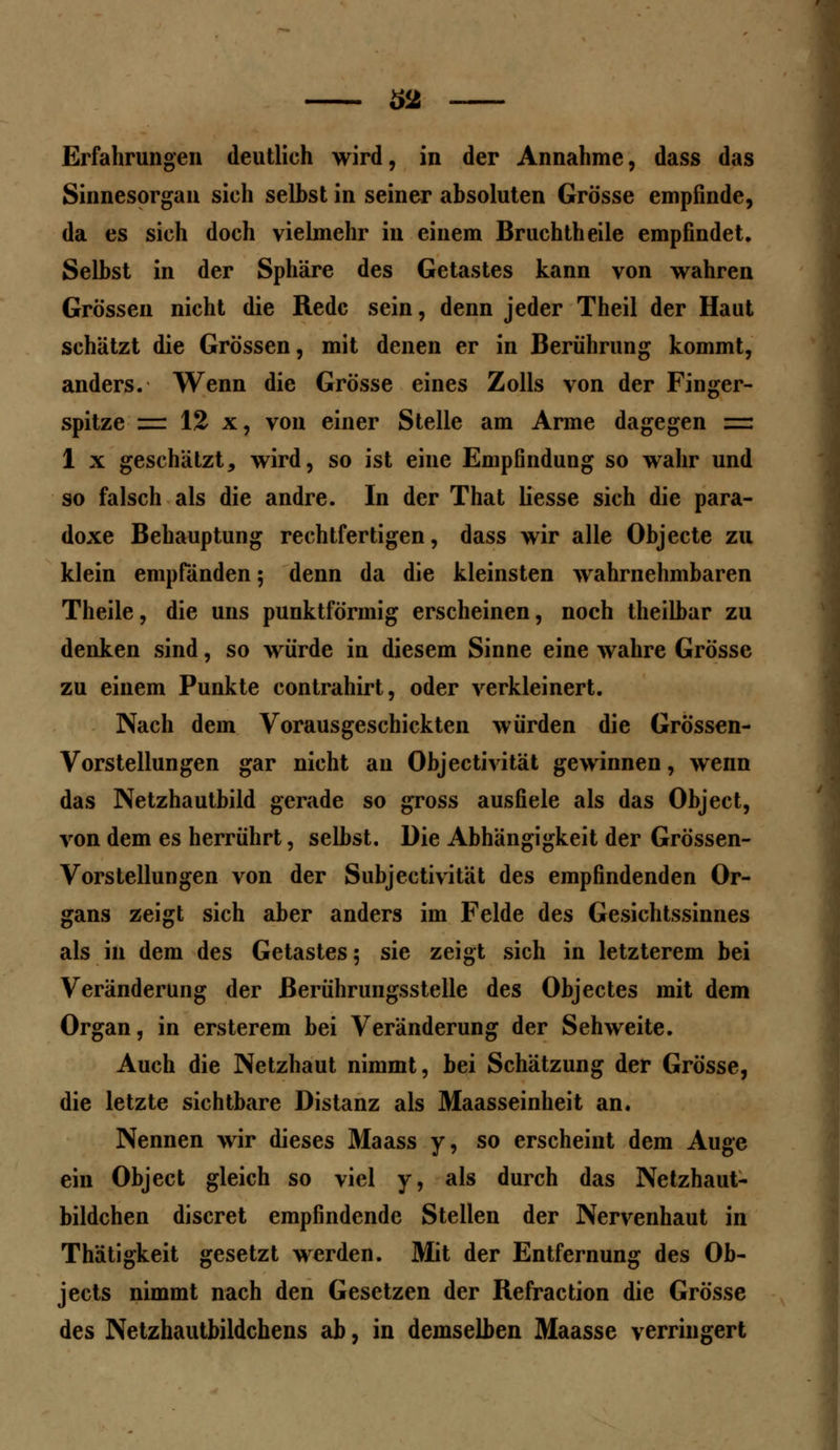 62 Erfahrungen deutlich wird, in der Annahme, dass das Sinnesorgan sich selbst in seiner absoluten Grösse empfinde, da es sich doch vielmehr in einem Bruchtheile empfindet. Selbst in der Sphäre des Getastes kann von wahren Grössen nicht die Rede sein, denn jeder Theil der Haut schätzt die Grössen, mit denen er in Berührung kommt, anders. Wenn die Grösse eines Zolls von der Finger- spitze = 12 x, von einer Stelle am Arme dagegen es 1 x geschätzt, wird, so ist eine Empfindung so wahr und so falsch als die andre. In der That liesse sich die para- doxe Behauptung rechtfertigen, dass wir alle Objecte zu klein empfänden; denn da die kleinsten wahrnehmbaren Theile, die uns punktförmig erscheinen, noch theilbar zu denken sind, so würde in diesem Sinne eine wahre Grösse zu einem Punkte contrahirt, oder verkleinert. Nach dem Vorausgeschickten würden die Grössen- Vorstellungen gar nicht au Objectivität gewinnen, wenn das Netzhautbild gerade so gross ausfiele als das Object, von dem es herrührt, selbst. Die Abhängigkeit der Grössen- Vorstellungen von der Subjektivität des empfindenden Or- gans zeigt sich aber anders im Felde des Gesichtssinnes als in dem des Getastes; sie zeigt sich in letzterem bei Veränderung der ßerührungsstelle des Objectes mit dem Organ, in ersterem bei Veränderung der Sehweite. Auch die Netzhaut nimmt, bei Schätzung der Grösse, die letzte sichtbare Distanz als Maasseinheit an. Nennen wir dieses Maass y, so erscheint dem Auge ein Object gleich so viel y, als durch das Netzhaut- bildchen discret empfindende Stellen der Nervenhaut in Thätigkeit gesetzt werden. Mit der Entfernung des Ob- jeets nimmt nach den Gesetzen der Refraction die Grösse des Netzhautbildchens ab, in demselben Maasse verringert