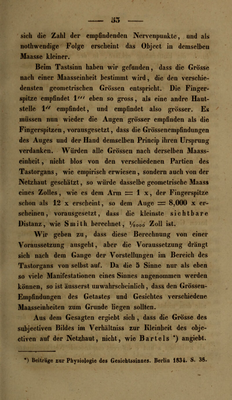 sich die Zahl der empßndenden Ncrvcnpunkte, und als nothwendige Folge erscheint das Object in demselben Maasse kleiner. Beim Tastsinn haben wir gefunden, dass die Grösse nach einer Maasseinheit bestimmt wird, die den verschie- densten geometrischen Grössen entspricht. Die Finger- spitze empfindet 1' eben so gross, als eine andre Haut- stelle 1 empfindet, und empfindet also grösser. Es müssen nun wieder die Augen grösser empfinden als die Fingerspitzen, vorausgesetzt, dass die Grössenempfindungen des Auges und der Hand demselben Princip ihren Ursprung verdanken. Würden alle Grössen nach derselben Maass- einheit , nicht blos von den verschiedenen Partien des Tastorgans, wie empirisch erwiesen, sondern auch von der Netzhaut geschätzt, so würde dasselbe geometrische Maas» eines Zolles, wie es dem Arm := 1 x, der Fingerspitze schon als 12 x erscheint, so dem Auge = 8,000 x er- scheinen, vorausgesetzt, dass die kleinste sichtbare Distanz, wie Smith berechnet, Vsooo Zoll ist. Wir geben zu, dass diese Berechnung von einer Voraussetzung ausgeht, aber die Voraussetzung drängt sich nach dem Gang« der Vorstellungen im Bereich des Tastorgans von selbst auf. Da die 5 Sinne nur als eben so viele Manifestationen eines Sinnes angenommen werden können, so ist äusserst unwahrscheinlich, dass den Grössen- Empfindungen des Getastes und Gesichtes verschiedene Maasseinheiten zum Grunde liegen sollten. Aus dem Gesagten ergiebt sich , dass die Grösse des subjectiven Bildes im Verhältniss zur Kleinheit des obje- ctiven auf der Netzhaut, nicht, wie Bartels *) angiebt. *) Beiträge zur Physiologie des Gesichtssinnes. Berlin 1834. S. 38.