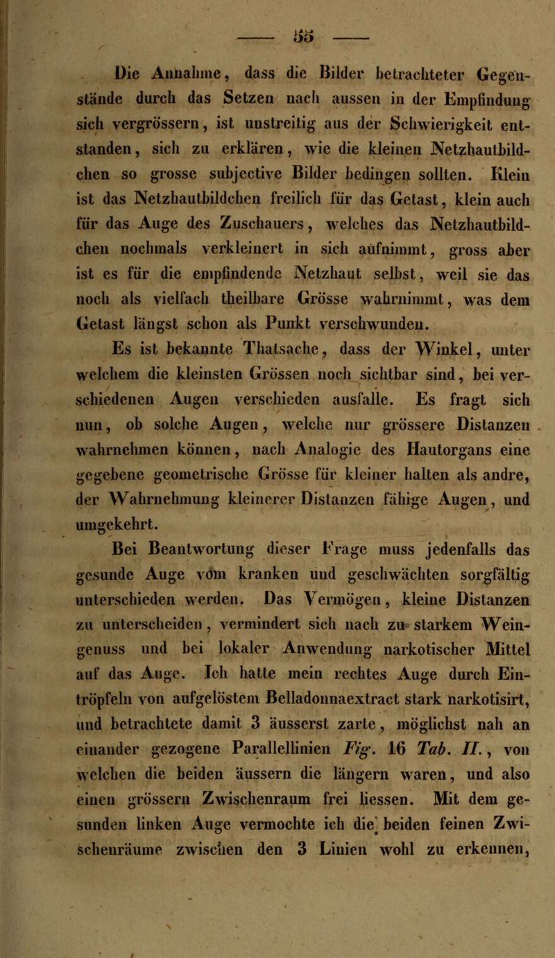 Die Annahme, dass die Bilder betrachteter Gegen- stände durch das Setzen nach aussen in der Empfindung sich vergrössern, ist unstreitig aus der Schwierigkeit ent- standen , sich zu erklären, wie die kleinen Netzhautbild- chen so grosse subjeetive Bilder bedingen sollten. Klein ist das Netzhautbildchcn freilich für das Getast, klein auch für das Auge des Zuschauers, welches das Netzhautbild- chen nochmals verkleinert in sich aufnimmt, gross aber ist es für die empfindende Netzhaut selbst, weil sie das noch als vielfach theilbare Grösse wahrnimmt, was dem Getast laugst schon als Punkt verschwunden. Es ist bekannte Thatsache, dass der Winkel, unter welchem die kleinsten Grössen noch sichtbar sind, bei ver- schiedenen Augen verschieden ausfalle. Es fragt sich nun, ob solche Augen, welche nur grössere Distanzen wahrnehmen können, nach Analogie des Hautorgans eine gegebene geometrische Grösse für kleiner halten als andre, der Wahrnehmung kleinerer Distanzen fähige Augen, und umgekehrt. Bei Beantwortung dieser Frage muss jedenfalls das gesunde Auge vom kranken und geschwächten sorgfältig unterschieden werden. Das Vermögen, kleine Distanzen zu unterscheiden , vermindert sich nach zu starkem Wein- genuss und bei lokaler Anwendung narkotischer Mittel auf das Auge. Ich hatte mein rechtes Auge durch Ein- tröpfeln von aufgelöstem ßelladonnaextract stark narkotisirt, und betrachtete damit 3 äusserst zarte, möglichst nah an einander gezogene Parallellinien Fig. 16 Tab. IL , von welchen die beiden äussern die längern waren, und also einen grossem Zwischenraum frei Hessen. Mit dem ge- sunden linken Auge vermochte ich die^ beiden feinen Zwi- schenräume zwischen den 3 Linien wohl zu erkennen,