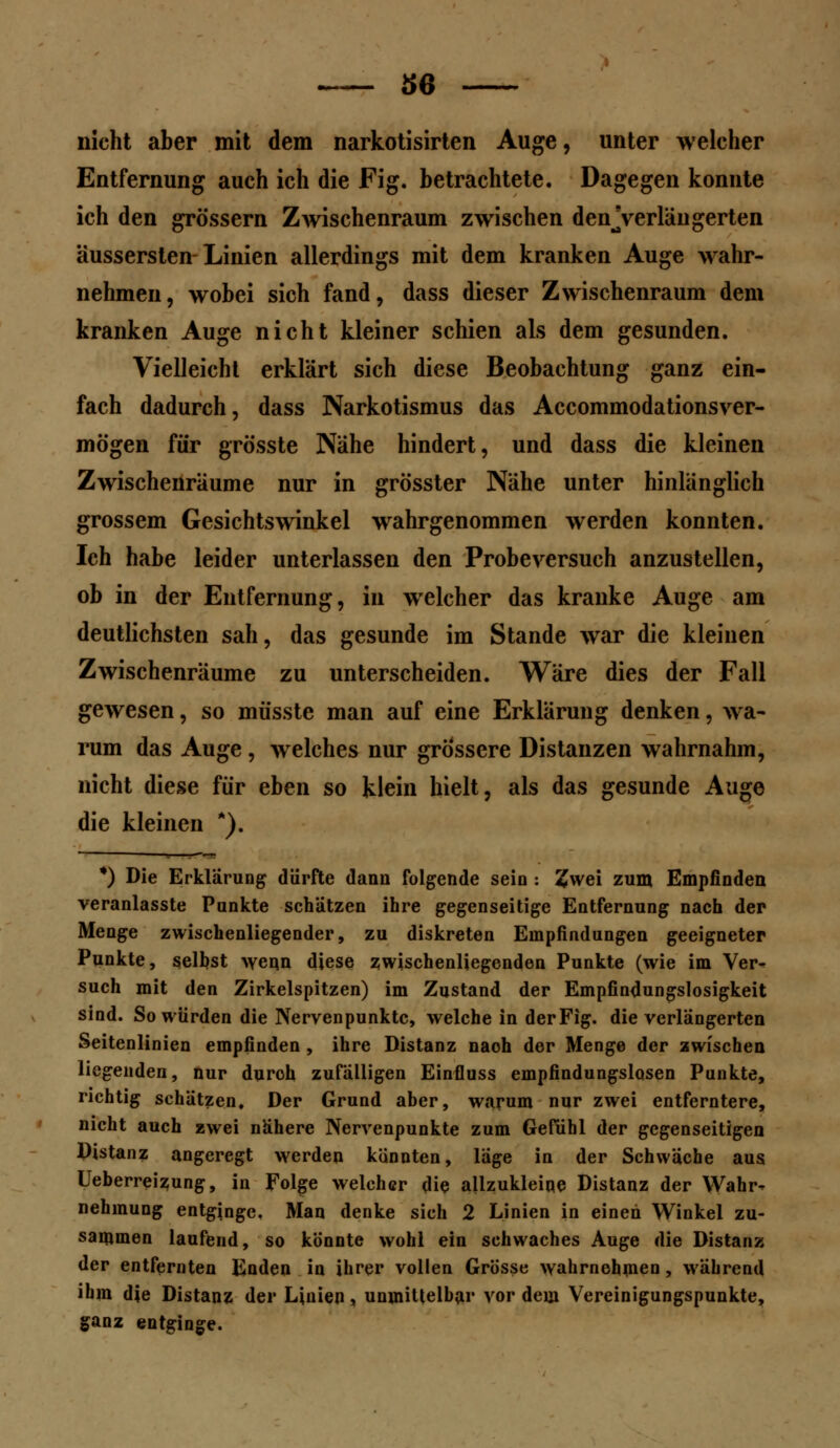 nicht aber mit dem narkotisirten Auge, unter welcher Entfernung auch ich die Fig. betrachtete. Dagegen konnte ich den grössern Zwischenraum zwischen denjverläugerten aussersten Linien allerdings mit dem kranken Auge wahr- nehmen, wobei sich fand, dass dieser Zwischenraum dem kranken Auge nicht kleiner schien als dem gesunden. Vielleicht erklärt sich diese Beobachtung ganz ein- fach dadurch, dass Narkotismus das Accommodationsver- mögen für grö'sste Nähe hindert, und dass die kleinen Zwischenräume nur in grösster Nähe unter hinlänglich grossem Gesichtswinkel wahrgenommen werden konnten. Ich habe leider unterlassen den Probe versuch anzustellen, ob in der Entfernung, in welcher das kranke Auge am deutlichsten sah, das gesunde im Stande war die kleinen Zwischenräume zu unterscheiden. Wäre dies der Fall gewesen, so müsste man auf eine Erklärung denken, wa- rum das Auge , welches nur grössere Distanzen wahrnahm, nicht diese für eben so klein hielt, als das gesunde Auge die kleinen A). *) Die Erklärung dürfte dann folgende sein : £wei zum Empfinden veranlasste Punkte schätzen ihre gegenseitige Entfernung nach der Menge zwischenliegender, zu diskreten Empfindungen geeigneter Punkte, selbst wcn.n diese zwischenliegenden Punkte (wie im Ver* such mit den Zirkelspitzen) im Zustand der Empfindungslosigkeit sind. So würden die Nervenpunktc, welche in der Fig. die verlängerten Seitenlinien empfinden , ihre Distanz naoh der Menge der zwischen liegenden, nur duroh zufälligen Einfluss empfindungslosen Punkte, richtig schätzen. Der Grund aber, warum nur zwei entferntere, nicht auch zwei nähere Nervenpunkte zum Gefühl der gegenseitigen Distanz angeregt werden könnten, läge in der Schwäche aus Ueberreizung, in Folge welcher die allzukleine Distanz der Wahr- nehmung entginge. Man denke sich 2 Linien in einen Winkel zu- sammen laufend, so könnte wohl ein schwaches Auge die Distanz der entfernten Enden in ihrer vollen Grösse wahrnehmen, während ihm die Distanz der Linien, unmittelbar vor dem Vereinigungspunkte, ganz entginge.