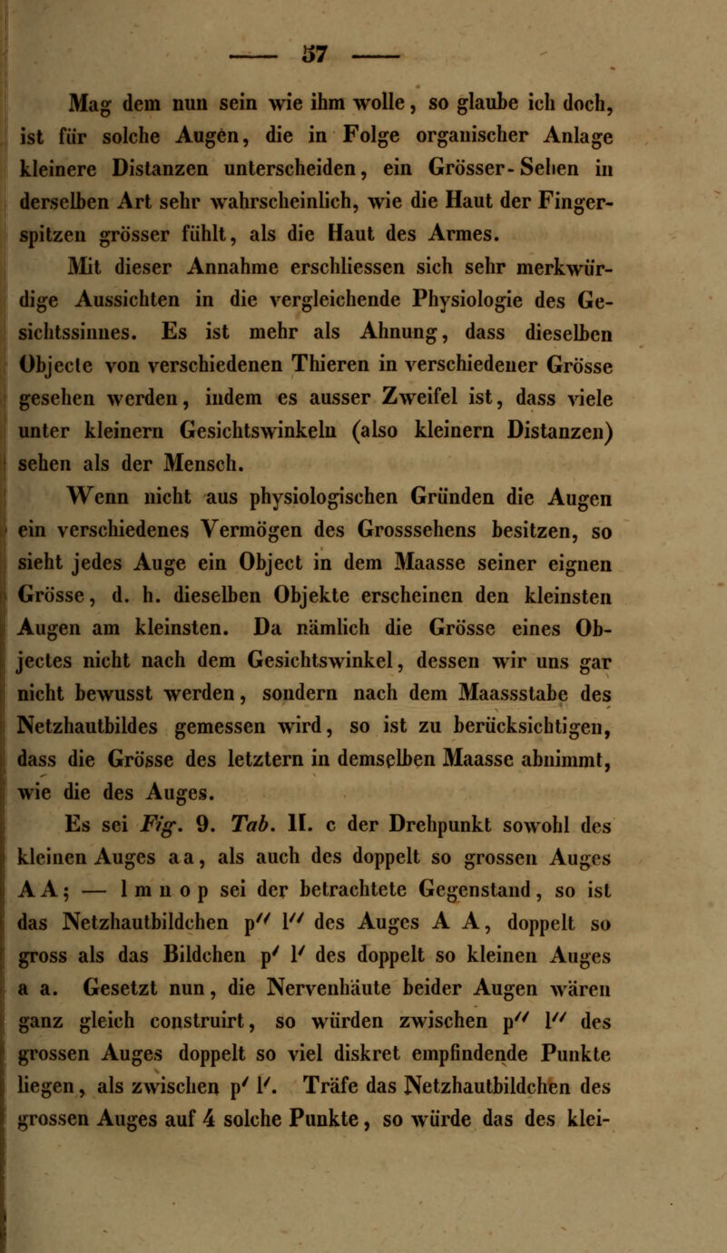 Mag dein nun sein wie ihm wolle, so glaube ich doch, ist für solche Augen, die in Folge organischer Anlage kleinere Distanzen unterscheiden, ein Grösser-Sehen in derselben Art sehr wahrscheinlich, wie die Haut der Finger- spitzen grösser fühlt, als die Haut des Armes. Mit dieser Annahme erschliessen sich sehr merkwür- dige Aussichten in die vergleichende Physiologie des Ge- sichtssinnes. Es ist mehr als Ahnung, dass dieselben Objecle von verschiedenen Thieren in verschiedener Grösse gesehen werden, indem es ausser Zweifel ist, dass viele unter kleinern Gesichtswinkeln (also kleinern Distanzen) sehen als der Mensch. Wenn nicht aus physiologischen Gründen die Augen ein verschiedenes Vermögen des Grosssehens besitzen, so sieht jedes Auge ein Object in dem Maasse seiner eignen Grösse, d. h. dieselben Objekte erscheinen den kleinsten Augen am kleinsten. Da nämlich die Grösse eines Ob- jectes nicht nach dem Gesichtswinkel, dessen wir uns gar nicht bewusst werden, sondern nach dem Maassstabe des Netzhautbildes gemessen wird, so ist zu berücksichtigen, dass die Grösse des letztern in demselben Maasse abnimmt, wie die des Auges. Es sei Fig. 9. Tab. IL c der Drehpunkt sowohl des kleinen Auges aa, als auch des doppelt so grossen Auges A A 5 — 1 m n o p sei der betrachtete Gegenstand, so ist das Netzhautbildchen p7/ 1 des Auges A A, doppelt so gross als das Bildchen p' 1' des doppelt so kleinen Auges a a. Gesetzt nun, die Nervenhäute beider Augen wären ganz gleich construirt, so würden zwischen p 1 des grossen Auges doppelt so viel diskret empfindende Punkte liegen, als zwischen p' 1'. Träfe das Netzhautbildchen des grossen Auges auf 4 solche Punkte, so würde das des klei-