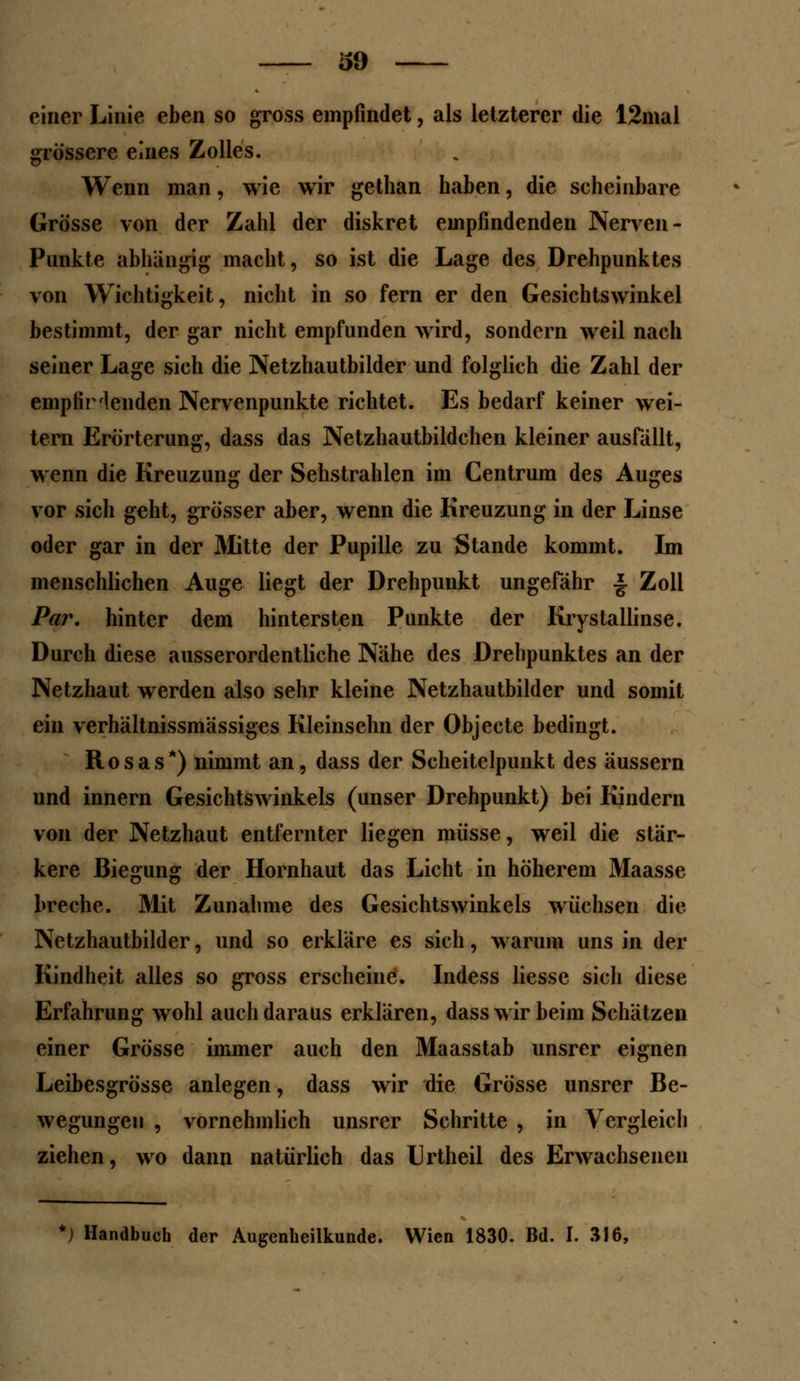 einer Linie eben so gross empfindet, als letzterer die 12mal grössere eines Zolles. Wenn man, wie wir gethan haben, die scheinbare Grösse von der Zahl der diskret empfindenden Nerven - Punkte abhängig macht, so ist die Lage des Drehpunktes von Wichtigkeit, nicht in so fern er den Gesichtswinkel bestimmt, der gar nicht empfunden wird, sondern weil nach seiner Lage sich die Netzhautbilder und folglich die Zahl der empfiHenden Nervenpunkte richtet. Es bedarf keiner wei- tern Erörterung, dass das Netzhautbildchen kleiner ausfällt, wenn die Kreuzung der Sehstrahlen im Centrum des Auges vor sich geht, grösser aber, wenn die Kreuzung in der Linse oder gar in der Mitte der Pupille zu Stande kommt. Im menschlichen Auge liegt der Drehpunkt ungefähr £ Zoll Par. hinter dem hintersten Punkte der Krystallinse. Durch diese ausserordentliche Nähe des Drehpunktes an der Netzhaut werden also sehr kleine Netzhautbilder und somit ein verhältnissmässiges Kleinsehn der Objecte bedingt. Rosas*) nimmt an, dass der Scheitelpunkt des äussern und innern Gesichtswinkels (unser Drehpunkt) bei Kindern von der Netzhaut entfernter liegen müsse, weil die stär- kere Biegung der Hornhaut das Licht in höherem Maasse breche. Mit Zunahme des Gesichtswinkels wüchsen die Netzhautbilder, und so erkläre es sich, warum uns in der Kindheit alles so gross erscheine. Indess liesse sich diese Erfahrung wohl auch daraus erklären, dass wir beim Schätzen einer Grösse immer auch den Maasstab unsrer eignen Leibesgrösse anlegen, dass wir die Grösse unsrer Be- wegungen , vornehmlich unsrer Schritte , in Vergleich ziehen, wo dann natürlich das Urtheil des Erwachsenen *) Handbuch der Augenheilkunde. Wien 1830. Bd. I. 316,