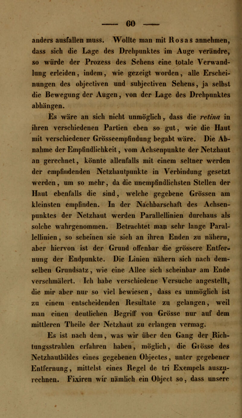 anders ausfallen muss. Wollte man mit Rosas annehmen, dass sich die Lage des Drehpunktes im Auge verändre, so würde der Prozess des Sehens eine totale Verwand- lung erleiden, indem, wie gezeigt worden, alle Erschei- nungen des objectiven und subjectiven Sehens, ja selbst die Bewegung der Augen, von der Lage des Drehpunktes abhängen. Es wäre an sich nicht unmöglich, dass die retina in ihren verschiedenen Partien eben so gut, wie die Haut mit verschiedener Grösseempfindung begabt wäre. Die Ab- nahme der Empfindlichkeit, vom Achsenpunkte der Netzhaut an gerechnet, könnte allenfalls mit einem seltner werden der empfindenden Netzhautpunkte in Verbindung gesetzt werden, um so mehr, da die unempfindlichsten Stellen der Haut ebenfalls die sind, welche gegebene Grössen am kleinsten empfinden. In der Nachbarschaft des Achsen- punktes der Netzhaut werden Parallellinien durchaus als solche wahrgenommen. Betrachtet man sehr lange Paral- lellinien, so scheinen sie sich an ihren Enden zu nähern, aber hiervon ist der Grund offenbar die grössere Entfer- nung der Endpunkte. Die Linien nähern sich nach dem- selben Grundsatz, wie eine Allee sich scheinbar am Ende verschmälert. Ich habe verschiedene Versuche angestellt, die mir aber nur so viel bewiesen, dass es unmöglich ist zu einem entscheidenden Resultate zu gelangen, weil man einen deutlichen Begriff von Grösse nur auf dem mittleren Theile der Netzhaut zu erlangen vermag. Es ist nach dem, was wir über den Gang der Rich- tungsstrahlen erfahren haben, möglich, die Glosse des Netzhautbildes eiues gegebenen Objectes, unter gegebener Entfernung, mittelst eines Regel de tri Exempels auszu- rechnen. Fixiren wir nämlich ein Object so, dass unsere