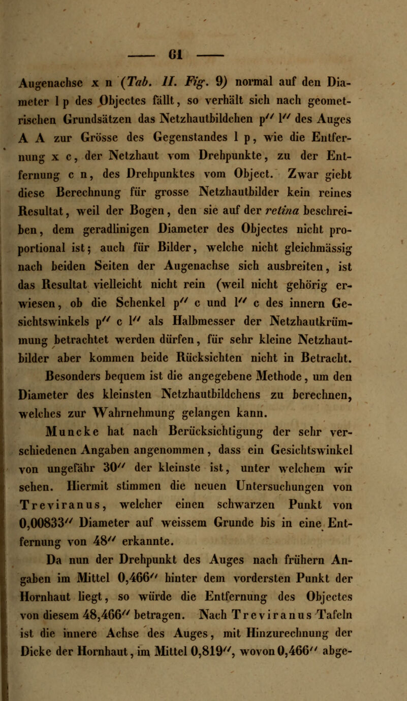 Augenachse x n (Tab. IL Fig. 9) normal auf den Dia- meter 1 p des Objectes fallt, so verhält sich nach geomet- rischen Grundsätzen das Netzhautbildchen p 1 des Auges A A zur Grösse des Gegenstandes 1 p, wie die Entfer- nung x c, der Netzhaut vom Drehpunkte, zu der Ent- fernung c n, des Drehpunktes vom Object. Zwar giebt diese Berechnung für grosse Netzhautbilder kein reines Resultat, weil der Bogen, den sie auf der relina beschrei- ben, dem geradlinigen Diameter des Objectes nicht pro- portional ist; auch für Bilder, welche nicht gleichmässig nach beiden Seiten der Augenachse sich ausbreiten, ist das Resultat vielleicht nicht rein (weil nicht gehörig er- wiesen, ob die Schenkel p c und 1 c des innern Ge- sichtswinkels p c 1 als Halbmesser der Netzhautkrüm- muug betrachtet werden dürfen, für sehr kleine Netzhaut- bilder aber kommen beide Rücksichten nicht in Betracht. Besonders bequem ist die angegebene Methode, um den Diameter des kleinsten Netzhautbildchens zu berechnen, welches zur Wahrnehmung gelangen kann. Muncke hat nach Berücksichtigung der sehr ver- schiedenen Angaben angenommen, dass ein Gesiehtswiukel von ungefähr 30 der kleinste ist, unter welchem wir sehen. Hiermit stimmen die neuen Untersuchungen von Treviranus, welcher einen schwarzen Punkt von 0,00833 Diameter auf weissem Grunde bis in eine Ent- fernung von 48 erkannte. Da nun der Drehpunkt des Auges nach frühern An- gaben im Mittel 0,466 hinter dem vordersten Punkt der Hornhaut liegt, so würde die Entfernung des Objectes von diesem 48,466 betragen. Nach Treviranus Tafeln ist die innere Achse des Auges, mit Hinzurechnung der Dicke der Hornhaut, im Mittel 0,819, wovon0,466 abge-