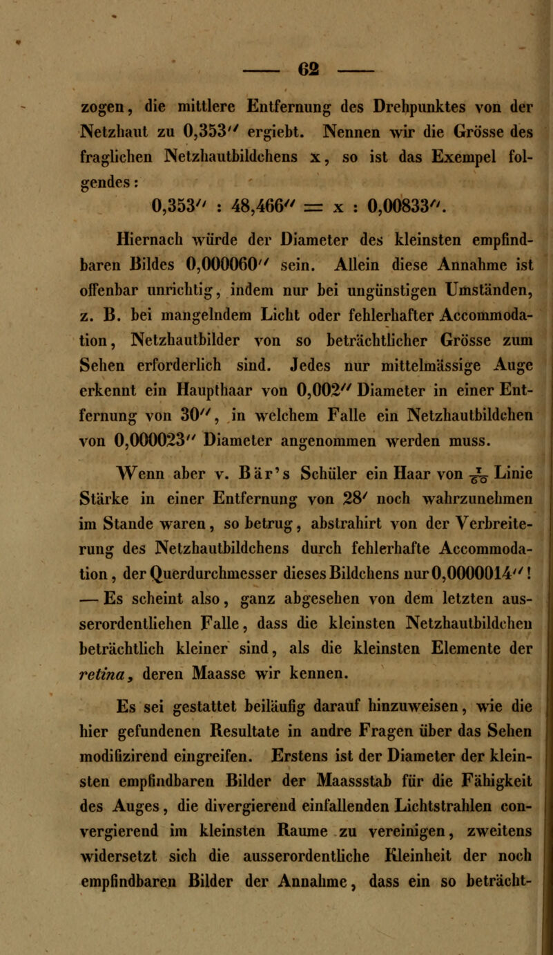 zogen, die mittlere Entfernung des Drehpunktes von der Netzhaut zu 0,353'' ergiebt. Nennen wir die Grösse des fraglichen Netzhautbildchens x, so ist das Exempel fol- gendes : 0,353 : 48,466 = x : 0,00833. Hiernach würde der Diameter des kleinsten empfind- baren Bildes 0,000060'/ sein. Allein diese Annahme ist offenbar unrichtig, indem nur bei ungünstigen Umständen, z. B. bei mangelndem Licht oder fehlerhafter Accommoda- tion, Netzhautbilder von so beträchtlicher Grösse zum Sehen erforderlich sind. Jedes nur mittelmässige Auge erkennt ein Haupthaar von 0,002 Diameter in einer Ent- fernung von 30, in welchem Falle ein Netzhautbildchen von 0,000023 Diameter angenommen werden muss. Wenn aber v. Bär's Schüler ein Haar von -^ Linie Stärke in einer Entfernung von 28/ noch wahrzunehmen im Stande waren, so betrug, abstrahirt von der Verbreite- rung des Netzhautbildchens durch fehlerhafte Accommoda- tion, der Querdurchmesser dieses Bildchens nur 0,0000014! — Es scheint also, ganz abgesehen von dem letzten aus- serordentlichen Falle, dass die kleinsten Netzhautbildcheu beträchtlich kleiner sind, als die kleinsten Elemente der retina, deren Maasse wir kennen. Es sei gestattet beiläufig darauf hinzuweisen, wie die hier gefundenen Resultate in andre Fragen über das Sehen modifizirend eingreifen. Erstens ist der Diameter der klein- sten empfindbaren Bilder der Maassstab für die Fähigkeit des Auges, die divergierend einfallenden Lichtstrahlen con- vergierend im kleinsten Räume zu vereinigen, zweitens widersetzt sich die ausserordentliche Kleinheit der noch empfindbaren Bilder der Annahme, dass ein so beträcht-