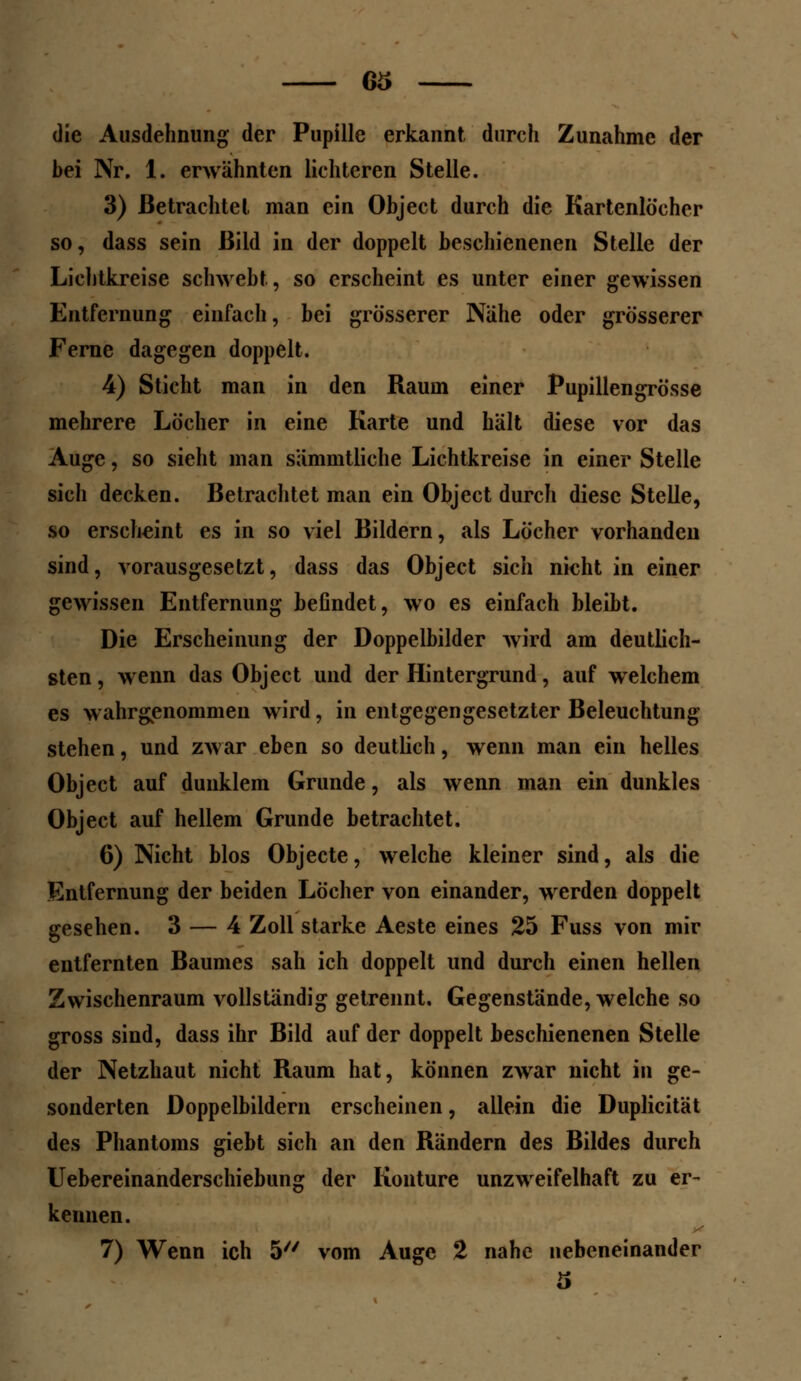 63 die Ausdehnung der Pupille erkannt durch Zunahme der bei Nr. 1. erwähnten lichteren Stelle. 3) Betrachtet man ein Object durch die Kartenlocher so, dass sein Bild in der doppelt beschienenen Stelle der Lichtkreise schwebt, so erscheint es unter einer gewissen Entfernung einfach, bei grösserer Nähe oder grösserer Ferne dagegen doppelt. 4) Sticht man in den Raum einer Pupillengrösse mehrere Löcher in eine Karte und hält diese vor das Auge, so sieht man sämmtliche Lichtkreise in einer Stelle sich decken. Betrachtet man ein Object durch diese Stelle, so erscheint es in so viel Bildern, als Löcher vorhanden sind, vorausgesetzt, dass das Object sich nicht in einer gewissen Entfernung befindet, wo es einfach bleibt. Die Erscheinung der Doppelbilder wird am deutlich- sten , wenn das Object und der Hintergrund, auf welchem es wahrgenommen wird, in entgegengesetzter Beleuchtung stehen, und zwar eben so deutlich, wenn man ein helles Object auf dunklem Grunde, als wenn man ein dunkles Object auf hellem Grunde betrachtet. 6) Nicht blos Objecte, welche kleiner sind, als die Entfernung der beiden Löcher von einander, werden doppelt gesehen. 3 — 4 Zoll starke Aeste eines 25 Fuss von mir entfernten Baumes sah ich doppelt und durch einen hellen Zwischenraum vollständig getrennt. Gegenstände, welche so gross sind, dass ihr Bild auf der doppelt beschienenen Stelle der Netzhaut nicht Raum hat, können zwar nicht in ge- sonderten Doppelbildern erscheinen, allein die Duplicität des Phantoms giebt sich an den Rändern des Bildes durch Uebereinanderschiebung der Konture unzweifelhaft zu er- kennen.