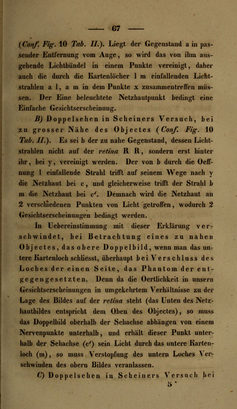 (Conf. Fig. 10 Tab. IL). Liegt der Gegenstand a in pas- sender Entfernung vom Auge, so wird das von ihm aus- gehende Liehtbündel in einem Punkte vereinigt, daher auch die durch die Kartenlöcher 1 m einfallenden Licht- strahlen a 1, a m in dem Punkte x zusammentreffen müs- sen. Der Eine beleuchtete Netzhautpunkt bedingt eine Einfache Gesichtserscheinung. B) Doppelsehen in Scheiners Versuch, bei zu grosser Nähe des Objectes {Conf. Fig. 10 Tab. IL). Es sei b der zu nahe Gegenstand, dessen Licht- strahlen nicht auf der retina R R, sondern erst hinter ihr, bei y, vereinigt werden. Der von b durch die Oeff- nung 1 einfallende Strahl trifft auf seinem Wege nach y die Nelzhaut bei c, und gleicherweise trifft der Strahl b m die Netzhaut bei c'. Demnach wird die Netzhaut an 2 verschiedenen Punkten von Licht getroffen, wodurch 2 Gesichtserscheinungen bedingt werden. In Uebereinstimmung mit dieser Erklärung ver- schwindet, bei Betrachtung eines zu nahen Objectes, das obere Doppelbild, wenn man das un- tere Kartenloch schliesst, überhaupt beiVerschluss des Loches der einen Seite, das Phantom der ent- gegengesetzten. Denn da die Oertlichkeit in unsern Gesichtserscheinungen in umgekehrtem Verhältnisse zu der Lage des Bildes auf der retina steht (das Unten des Netz- hautbildes entspricht dem Oben des Objectes), so muss das Doppelbild oberhalb der Sehachse abhängen von einem Nervenpunkte unterhalb, und erhält dieser Punkt unter- halb der Sehachse (e') sein Licht durch das untere Karten- loch (m), so muss Verstopfung des untern Loches Ver- schwinden des oberu Bildes veranlassen. C) Dop pe Ischen in Schein er s Versuch bei