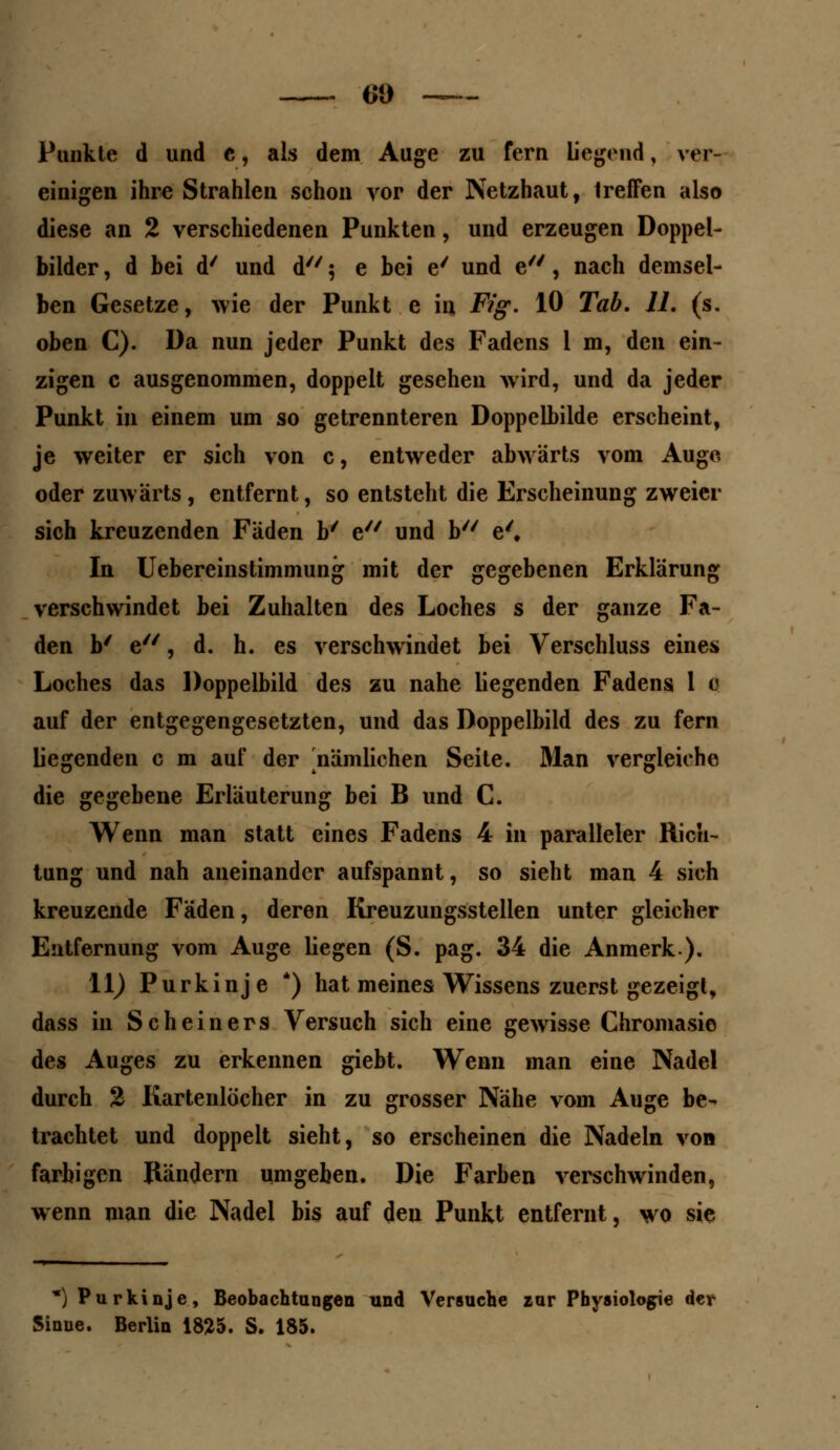 Punkte d und e, als dem Auge zu fern liegend, ver- einigen ihre Strahlen schon vor der Netzhaut, treffen also diese an 2 verschiedenen Punkten, und erzeugen Doppel- bilder , d bei d' und d 5 e bei e' und e, nach demsel- ben Gesetze, wie der Punkt e in Fig. lö Tab. 11. (s. oben C). Da nun jeder Punkt des Fadens 1 m, den ein- zigen c ausgenommen, doppelt gesehen wird, und da jeder Punkt in einem um so getrennteren Doppelbilde erscheint, je weiter er sich von c, entweder abwärts vom Auge oder zuwarts, entfernt, so entsteht die Erscheinung zweier sich kreuzenden Fäden b/ e und b e'« In Uebereinstimmung mit der gegebenen Erklärung verschwindet bei Zuhalten des Loches s der ganze Fa- den b' e, d. h. es verschwindet bei Verschluss eines Loches das Doppelbild des zu nahe liegenden Fadens 1 Q auf der entgegengesetzten, und das Doppelbild des zu fern liegenden c m auf der ^nämlichen Seite. Man vergleiche die gegebene Erläuterung bei B und C. Wenn man statt eines Fadens 4 in paralleler Rich- tung und nah aneinander aufspannt, so sieht man 4 sich kreuzende Fäden, deren Kreuzungsstellen unter gleicher Entfernung vom Auge liegen (S. pag. 34 die Anmerk). 11) Purkinje *) hat meines Wissens zuerst gezeigt, dass in Scheiners Versuch sich eine gewisse Chromasie des Auges zu erkennen giebt. Wenn man eine Nadel durch % Kartenlöcher in zu grosser Nähe vom Auge be- trachtet und doppelt sieht, so erscheinen die Nadeln von farbigen Rändern umgeben. Die Farben verschwinden, wenn man die Nadel bis auf den Punkt entfernt, wo sie *) Purkinje, Beobachtungen und Versuche rur Physiologie der Sinne. Berlin 1825. S. 185.