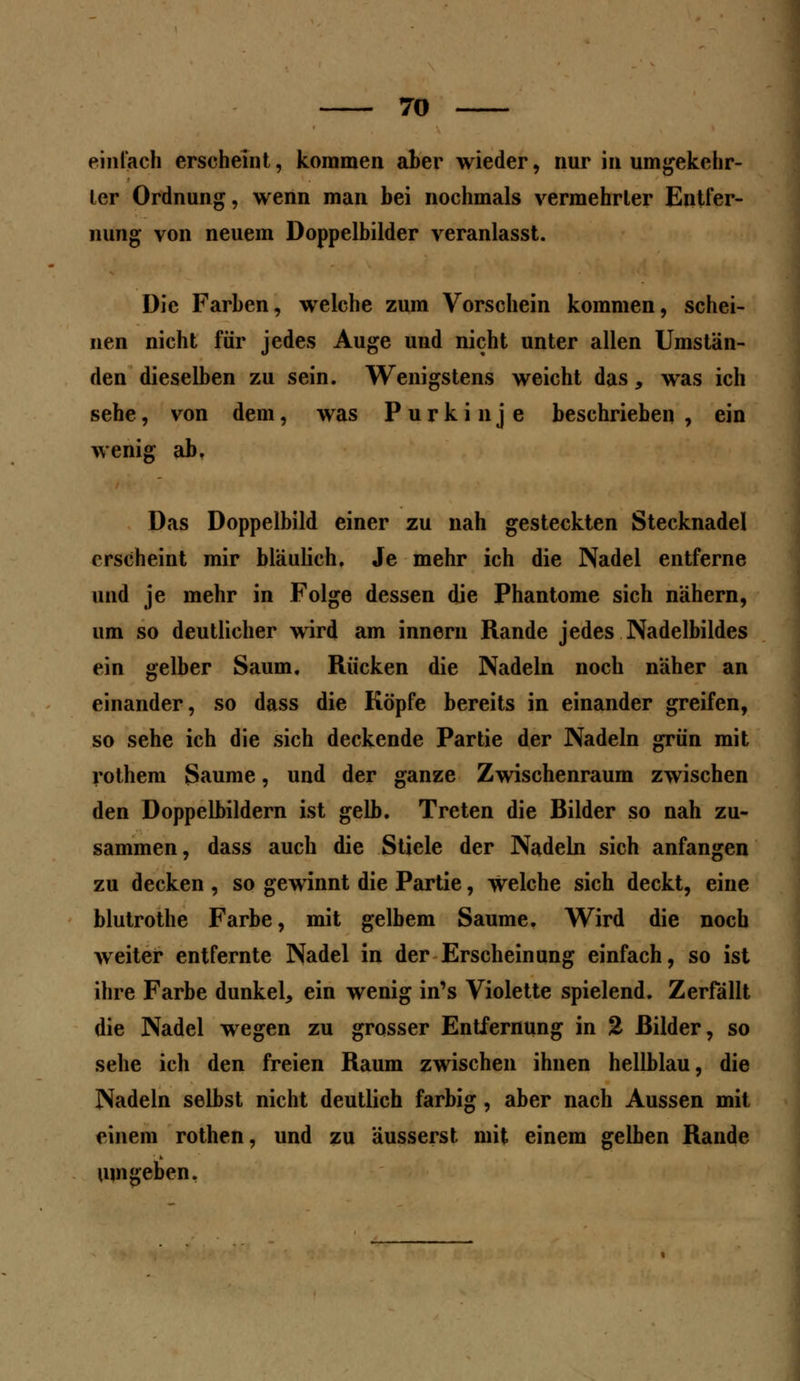 einfach erscheint, kommen aber wieder, nur in umgekehr- ter Ordnung, wenn man bei nochmals vermehrter Entfer- nung von neuem Doppelbilder veranlasst. Die Farben, welche zum Vorschein kommen, schei- nen nicht für jedes Auge und nicht unter allen Umstän- den dieselben zu sein. Wenigstens weicht das, was ich sehe, von dem, was Purkinje beschrieben , ein wenig ab, Das Doppeibild einer zu nah gesteckten Stecknadel erscheint mir bläulich. Je mehr ich die Nadel entferne und je mehr in Folge dessen die Phantome sich nähern, um so deutlicher wird am innern Rande jedes Nadelbildes ein gelber Saum. Rücken die Nadeln noch näher an einander, so dass die Köpfe bereits in einander greifen, so sehe ich die sich deckende Partie der Nadeln grün mit rothem Saume, und der ganze Zwischenraum zwischen den Doppelbildern ist gelb. Treten die Bilder so nah zu- sammen, dass auch die Stiele der Nadeln sich anfangen zu decken , so gewinnt die Partie, welche sich deckt, eine blutrothe Farbe, mit gelbem Saume. Wird die noch weiter entfernte Nadel in der Erscheinung einfach, so ist ihre Farbe dunkel, ein wenig in's Violette spielend. Zerfällt die Nadel wegen zu grosser Entfernung in % Bilder, so sehe ich den freien Raum zwischen ihnen hellblau, die Nadeln selbst nicht deutlich farbig, aber nach Aussen mit einem rothen, und zu äusserst mit einem gelben Rande umgeben.