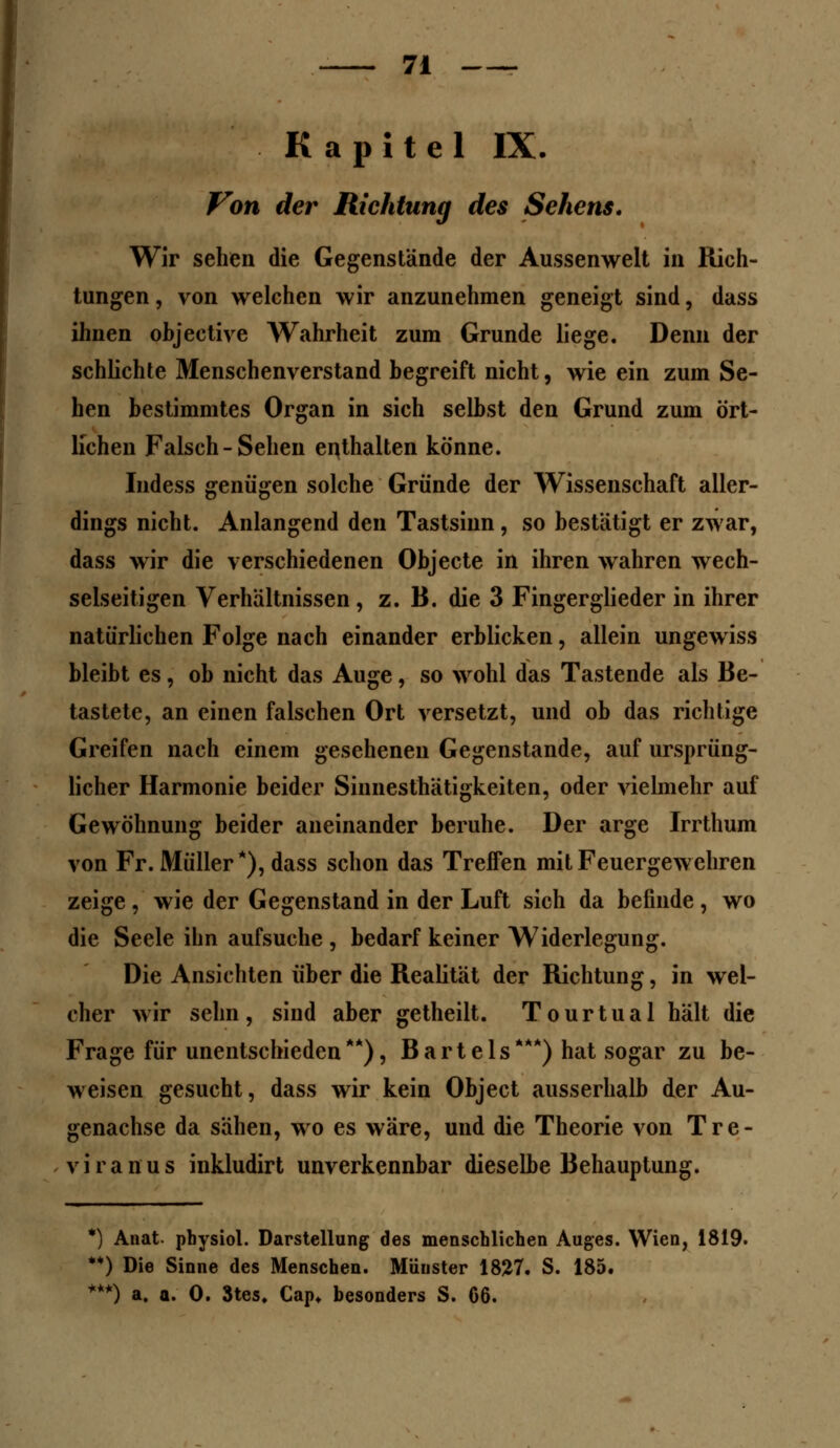 Kapitel IX. Von der Richtung des Sehens. Wir sehen die Gegenstände der Aussenwelt in Rich- tungen, von welchen wir anzunehmen geneigt sind, dass ihnen objective Wahrheit zum Grunde liege. Denn der schlichte Menschenverstand begreift nicht, wie ein zum Se- hen bestimmtes Organ in sich selbst den Grund zum ört- lichen Falsch-Sehen enthalten könne. Indess genügen solche Gründe der Wissenschaft aller- dings nicht. Anlangend den Tastsinn , so bestätigt er zwar, dass wir die verschiedenen Objecte in ihren wahren wech- selseitigen Verhältnissen, z. B. die 3 Fingerglieder in ihrer natürlichen Folge nach einander erblicken, allein ungewiss bleibt es, ob nicht das Auge, so wohl das Tastende als Be- tastete, an einen falschen Ort versetzt, und ob das richtige Greifen nach einem gesehenen Gegenstande, auf ursprüng- licher Harmonie beider Siimesthätigkeiten, oder vielmehr auf Gewöhnung beider aneinander beruhe. Der arge Irrthum von Fr. Müller*), dass schon das Treffen mit Feuergewehren zeige , wie der Gegenstand in der Luft sich da befinde, wo die Seele ihn aufsuche , bedarf keiner Widerlegung. Die Ansichten über die Realität der Richtung, in wel- cher wir sehn, sind aber getheilt. Tourtual hält die Frage für unentschieden**), Bartels***) hat sogar zu be- weisen gesucht, dass wir kein Object ausserhalb der Au- genachse da sähen, wo es wäre, und die Theorie von Tre- v i r a n u s inkludirt unverkennbar dieselbe Behauptung. *) Anat physiol. Darstellung des menschlichen Auges. Wien, 1819. **) Die Sinne des Menschen. Münster 1827. S. 185. ***) a. a. 0. 3tes. Cap* besonders S. C6.