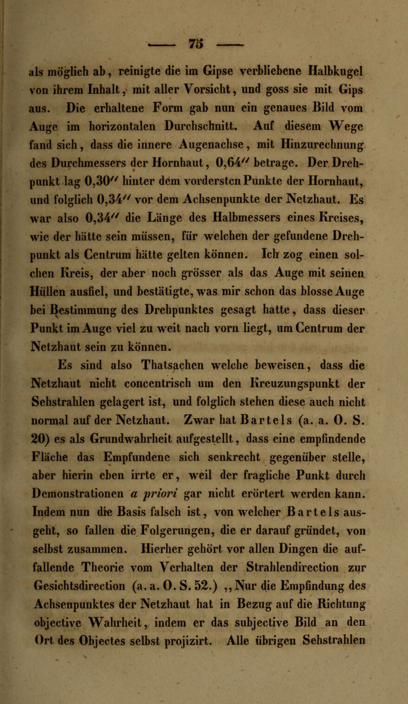 73 als möglich ab, reinigte die im Gipse verbliebene Halbkugel von ihrem Inhalt, mit aller Vorsicht, und goss sie mit Gips aus. Die erhaltene Form gab nun ein genaues Bild vom Auge im horizontalen Durchschnitt. Auf diesem Wege fand sich, dass die innere Augenachse, mit Hinzurechnung des Durchmessers der Hornhaut, 0,64 betrage. Der Dreh- punkt lag 0,30 hinter dem vordersten Punkte der Hornhaut, und folglich 0,34// vor dem Achsenpunkte der Netzhaut. Es war also 0,34 die Länge des Halbmessers eines Kreises, wie der hätte sein müssen, für welchen der gefundene Dreh- punkt als Centrum hätte gelten können. Ich zog einen sol- chen Kreis, der aber noch grösser als das Auge mit seinen Hüllen ausfiel, und bestätigte, was mir schon das blosse Auge bei Bestimmung des Drehpunktes gesagt hatte, dass dieser Punkt im Auge viel zu weit nach vorn liegt, um Centrum der Netzhaut sein zu können. Es sind also Thatsachen welche beweisen, dass die Netzhaut nicht concentrisch um den Kreuzungspunkt der Sehstrahlen gelagert ist, und folglich stehen diese auch nicht normal auf der Netzhaut. Zwar hat Bartels (a. a. 0. S. 20) es als Grundwahrheit aufgestellt, dass eine empfindende Fläche das Empfundene sich senkrecht gegenüber stelle, aber hierin eben irrte er, weil der fragliche Punkt durch Demonstrationen a priori gar nicht erörtert werden kann. Indem nun die Basis falsch ist, von welcher Bartels aus- geht, so fallen die Folgerungen, die er darauf gründet, von selbst zusammen. Hierher gehört vor allen Dingen die auf- fallende Theorie vom Verhalten der Strahlendirection zur Gesichtsdirection (a. a. 0. S. 52.) ,, Nur die Empfindung des Achsenpunktes der Netzhaut hat in Bezug auf die Richtung objeetive Wahrheit, indem er das subjeetive Bild an den Ort des Objectes selbst projizirt. Alle übrigen Sehstrahlen