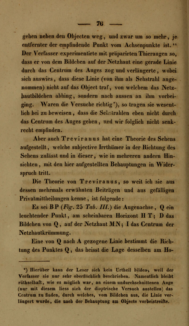 7ii gehen neben den Ohjecten weg, und zwar um so mehr, je entfernter der empfindende Punkt vom Achsenpunkte ist.  Der Verfasser experimentirte mit präparirten Thieraugen so, dass er von dem Bildchen auf der Netzhaut eine gerade Linie durch das Centrum des Auges zog und verlängerte, wobei sich auswies, dass diese Linie (von ihm als Sehstrahl ange- nommen) nicht auf das Object traf, von welchem das Netz- liautbildchen abhing, sondern nach aussen an ihm vorbei- ging. Waren die Versuche richtig*), so tragen sie wesent- lich bei zu beweisen, dass die Sek:strahlen eben nicht durch das Centrum des Auges gehen, und wir folglich nicht senk- recht empfinden. Aber auch Treviranus hat eine Theorie des Sehens aufgestellt, welche subjeetive Irrthümer in der Richtung des Sehens zulässt und in dieser, wie in mehreren andern Hin- sichten , mit den hier aufgestellten Behauptungen in Wider- spruch tritt. Die Theorie von Treviranus, so weit ich sie aus dessen mehrmals erwähnten Beiträgen und aus gefälligen Privatmittheilungen kenne , ist folgende : Es sei BP (Fig. 25 Tab. III.) die Augenachse, Q ein leuchtender Punkt, am scheinbaren Horizont IIT; D das Bildchen von Q, auf der Netzhaut MN$ I das Centrum der Netzhautkrümmung. Eine von Q nach A gezogene Linie bestimmt die Rich- tung des Punktes Q, das heisst die Lage desselben am Ho- *) Hierüber kann der Leser sich kein Urtheil bilden^ weil der Verfasser sie nur sehr oberflächlich beschrieben. Namentlich bleibt rätbsclhaft, wie es möglich war, an einem undurchschnittenen Auge (nur mit diesem Hess sich der dioptrische Versuch anstellen) das Centrum zu finden, durch welches, vom Bildchen aus, die Linie ver- längert wurde, die nach der Behauptung am Objecto vorbeistreifte.