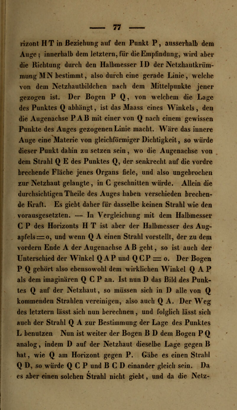 rizont H T in Beziehung auf den Punkt P, ausserhalb dem Auge 5 innerhalb dem letztern, für die Empfindung, wird aber die Richtung durch den Halbmesser ID der Netzhautkrüm- mung MN bestimmt, also durch eine gerade Linie, welche von dem Netzhautbildchen nach dem Mittelpunkte jener gezogen ist. Der Bogen P Q, von welchem die Lage des Punktes Q abhängt, ist das Maass eines Winkels, den die Augenachse P AB mit einer von Q nach einem gewissen Punkte des Auges gezogenen Linie macht. Wäre das innere Auge eine Materie von gleichförmiger Dichtigkeit, so würde dieser Punkt dahin zu setzen sein, wo die Augenachse von dem Strahl Q E des Punktes Q, der senkrecht auf die vordre brechende Fläche jenes Organs fiele, und also ungebrochen zur Netzhaut gelangte, in C geschnitten würde. Allein die durchsichtigen Theile des Auges haben verschieden brechen- de Kraft. Es giebt daher für dasselbe keinen Strahl wie den vorausgesetzten. — In Vergleichung mit dem Halbmesser C P des Horizonts H T ist aber der Halbmesser des Aug- apfels :=zo, und wenn Q A einen Strahl vorstellt, der zu dem vordem Ende A der Augenachse A B geht, so ist auch der Unterschied der Winkel Q AP und Q CP = o. Der Bogen P Q gehört also ebensowohl dem wirklichen Winkel Q AP als dem imaginären Q C P an. Ist nun D das Bild des Punk- tes Q auf der Netzhaut, so müssen sich in D alle von Q kommenden Strahlen vereinigen, also auch Q A. Der Weg des letztern lässt sich nun berechnen, und folglich lasst sich auch der Strahl Q A zur Bestimmung der Lage des Punktes L benutzen Nun ist weiter der Bogen B D dem Bogen P Q analog, indem D auf der Netzhaut dieselbe Lage gegen B hat, wie Q am Horizont gegen P. Gäbe es einen Strahl Q D, so würde Q C P und B C D einander gleich sein. Da es aber einen solchen Strahl nicht giebt, und da die Netz-