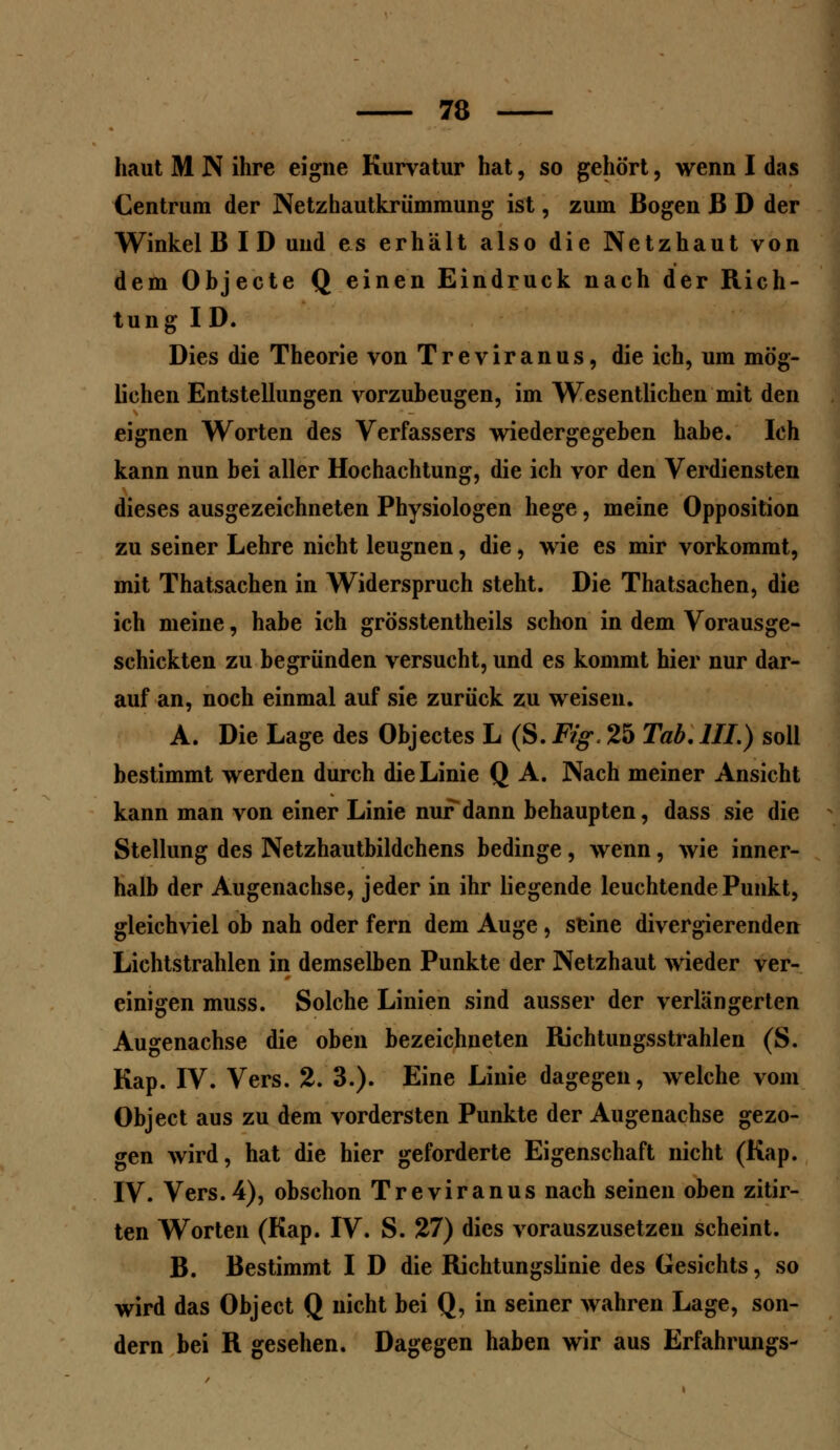 haut M N ihre eigne Kurvatur hat, so gehört, wenn I das Centrum der Netzhautkrümmung ist, zum Bogen ß D der Winkel B I D und es erhält also die Netzhaut von dem Objecte Q einen Eindruck nach der Rich- tung ID. Dies die Theorie von Treviranus, die ich, um mög- lichen Entstellungen vorzubeugen, im Wesentlichen mit den eignen Worten des Verfassers wiedergegeben habe. Ich kann nun bei aller Hochachtung, die ich vor den Verdiensten dieses ausgezeichneten Physiologen hege, meine Opposition zu seiner Lehre nicht leugnen, die, wie es mir vorkommt, mit Thatsachen in Widerspruch steht. Die Thatsachen, die ich meine, habe ich grösstentheils schon in dem Vorausge- schickten zu begründen versucht, und es kommt hier nur dar- auf an, noch einmal auf sie zurück zu weisen. A. Die Lage des Objectes L (S. Fig. 25 Tab. III.) soll bestimmt werden durch die Linie Q A. Nach meiner Ansicht kann man von einer Linie nur dann behaupten, dass sie die Stellung des Netzhautbildchens bedinge, wenn, wie inner- halb der Augenachse, jeder in ihr liegende leuchtende Punkt, gleichviel ob nah oder fern dem Auge, seine divergierenden Lichtstrahlen in demselben Punkte der Netzhaut wieder ver- einigen muss. Solche Linien sind ausser der verlängerten Augenachse die oben bezeichneten Richtungsstrahlen (S. Kap. IV. Vers. 2. 3.). Eine Linie dagegen, welche vom Object aus zu dem vordersten Punkte der Augenachse gezo- gen wird, hat die hier geforderte Eigenschaft nicht (Kap. IV. Vers. 4), obschon Treviranus nach seinen oben zitir- ten Worten (Kap. IV. S. 27) dies vorauszusetzen scheint. B. Bestimmt I D die Richtungslinie des Gesichts, so wird das Object Q nicht bei Q, in seiner wahren Lage, son- dern bei R gesehen. Dagegen haben wir aus Erfahrungs-