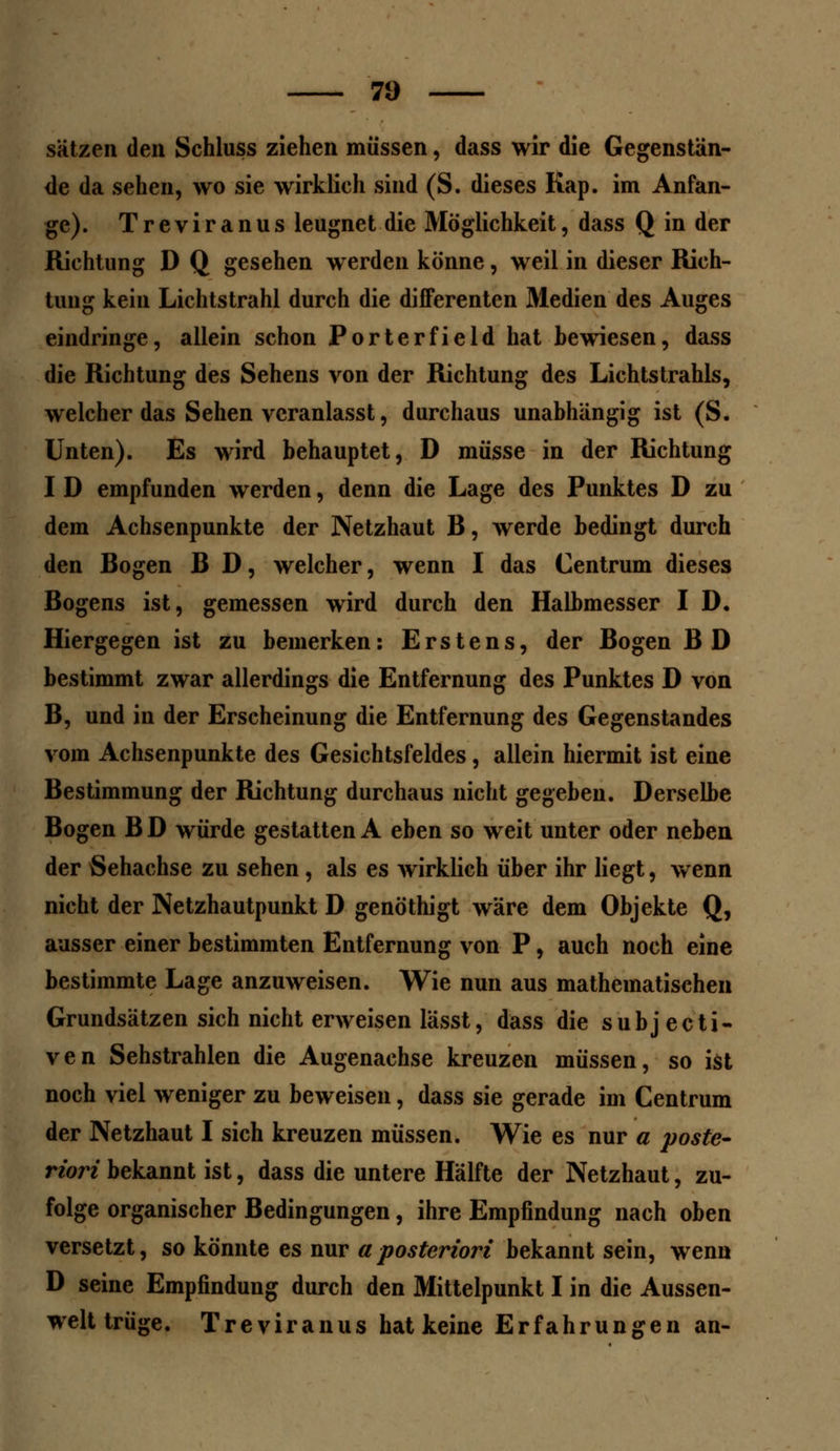 Sätzen den Schluss ziehen müssen, dass wir die Gegenstän- de da sehen, wo sie wirklich sind (S. dieses Kap. im Anfan- ge). Treviranus leugnet die Möglichkeit, dass Q in der Richtung D Q gesehen werden könne, weil in dieser Rich- tung kein Lichtstrahl durch die differenten Medien des Auges eindringe, allein schon Porterfield hat bewiesen, dass die Richtung des Sehens von der Richtung des Lichtstrahls, welcher das Sehen veranlasst, durchaus unabhängig ist (S. Unten). Es wird behauptet, D müsse in der Richtung I D empfunden werden, denn die Lage des Punktes D zu dem Achsenpunkte der Netzhaut B, werde bedingt durch den Bogen B D, welcher, wenn I das Centrum dieses Bogens ist, gemessen wird durch den Halbmesser I D. Hiergegen ist zu bemerken: Erstens, der Bogen BD bestimmt zwar allerdings die Entfernung des Punktes D von B, und in der Erscheinung die Entfernung des Gegenstandes vom Achsenpunkte des Gesichtsfeldes, allein hiermit ist eine Bestimmung der Richtung durchaus nicht gegeben. Derselbe Bogen B D würde gestatten A eben so weit unter oder neben der Sehachse zu sehen, als es wirklich über ihr liegt, wenn nicht der Netzhautpunkt D genöthigt wäre dem Objekte Q, ausser einer bestimmten Entfernung von P, auch noch eine bestimmte Lage anzuweisen. Wie nun aus mathematischen Grundsätzen sich nicht erweisen lässt, dass die subjecti- ven Sehstrahlen die Augenachse kreuzen müssen, so ist noch viel weniger zu beweisen, dass sie gerade im Centrum der Netzhaut I sich kreuzen müssen. Wie es nur a poste- riori bekannt ist, dass die untere Hälfte der Netzhaut, zu- folge organischer Bedingungen, ihre Empfindung nach oben versetzt, so könnte es nur a posteriori bekannt sein, wenn D seine Empfindung durch den Mittelpunkt I in die Aussen- welt trüge. Treviranus hat keine Erfahrungen an-