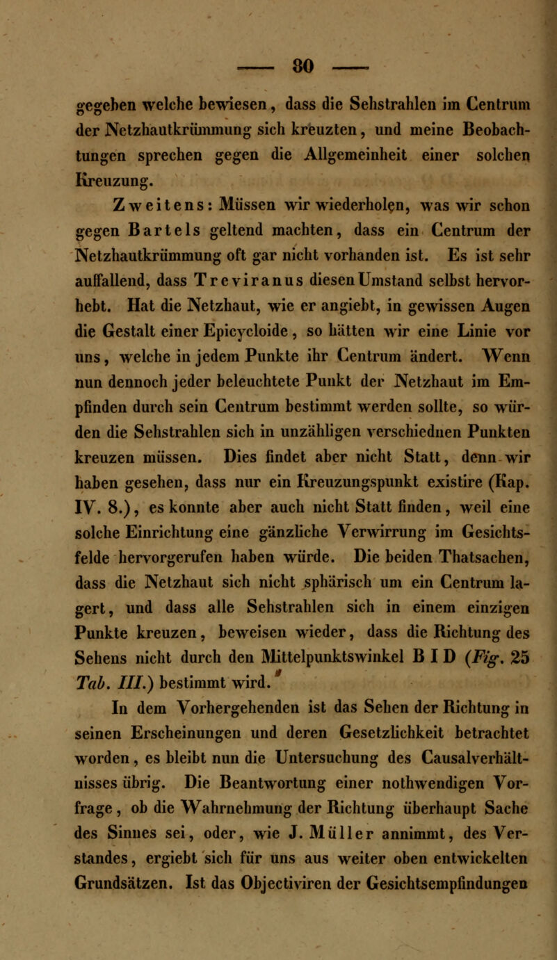 gegeben welche bewiesen, dass die Sehstrahlen im Centrum der Netzhautkrümmung sich kreuzten, und meine Beobach- tungen sprechen gegen die Allgemeinheit einer solchen Kreuzung. Zweitens: Müssen wir wiederholen, was wir schon gegen Bartels geltend machten, dass ein Centrum der Netzhautkrümmung oft gar nicht vorhanden ist. Es ist sehr auffallend, dass Treviranus diesen Umstand selbst hervor- hebt. Hat die Netzhaut, wie er angiebt, in gewissen Augen die Gestalt einer Epicycloide, so hätten wir eine Linie vor uns, welche in jedem Punkte ihr Centrum ändert. Wenn nun dennoch jeder beleuchtete Punkt der Netzhaut im Em- pfinden durch sein Centrum bestimmt werden sollte, so wür- den die Sehstrahlen sich in unzähligen verschiednen Punkten kreuzen müssen. Dies findet aber nicht Statt, denn wir haben gesehen, dass nur ein Kreuzungspunkt existire (Kap. IV. 8.), es konnte aber auch nicht Statt finden, weil eine solche Einrichtung eine gänzliche Verwirrung im Gesichts- felde hervorgerufen haben würde. Die beiden Thatsachen, dass die Netzhaut sich nicht sphärisch um ein Centrum la- gert, und dass alle Sehstrahlen sich in einem einzigen Punkte kreuzen, beweisen wieder, dass die Richtung des Sehens nicht durch den Mittelpunktswinkel B I D (Fig. 25 g Tab. III.) bestimmt wird. In dem Vorhergehenden ist das Sehen der Richtung in seinen Erscheinungen und deren Gesetzlichkeit betrachtet worden , es bleibt nun die Untersuchung des Causalverhält- nisses übrig. Die Beantwortung einer nothwendigen Vor- frage , ob die Wahrnehmung der Richtung überhaupt Sache des Sinnes sei, oder, wie J.Müller annimmt, des Ver- standes , ergiebt sich für uns aus weiter oben entwickelten Grundsätzen. Ist das Objectiviren der Gesichtsempfindungen