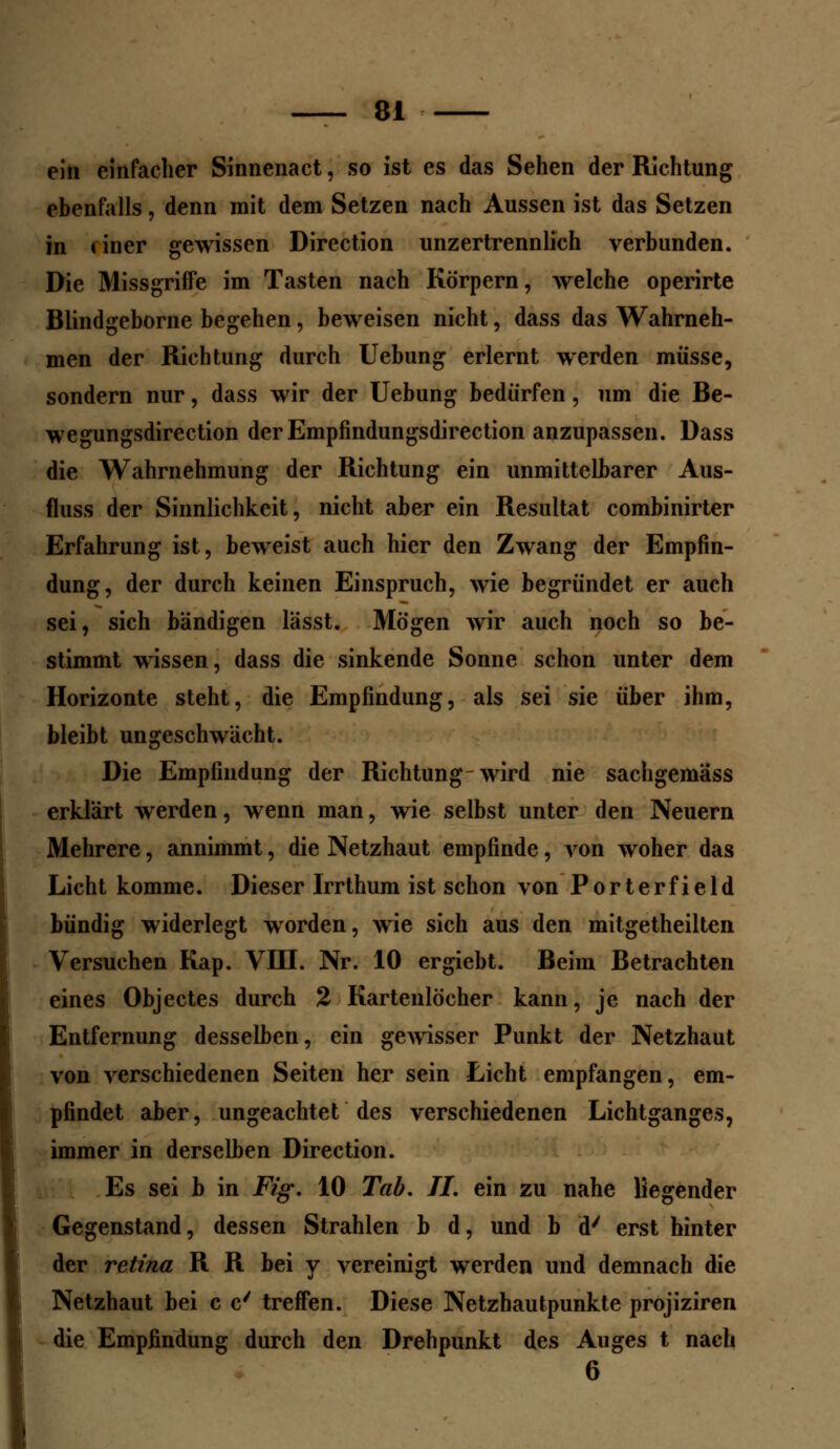 ein einfacher Sinnenact, so ist es das Sehen der Richtung ebenfalls, denn mit dem Setzen nach Aussen ist das Setzen in tiner gewissen Direction unzertrennlich verbunden. Die Missgriffe im Tasten nach Körpern, welche operirte Blindgeborne begehen, beweisen nicht, dass das Wahrneh- men der Richtung durch Uebung erlernt werden müsse, sondern nur, dass wir der Uebung bedürfen, um die Be- wegungsdirection der Empfindungsdirection anzupassen. Dass die Wahrnehmung der Richtung ein unmittelbarer Aus- fluss der Sinnlichkeit, nicht aber ein Resultat combinirter Erfahrung ist, beweist auch hier den Zwang der Empfin- dung, der durch keinen Einspruch, wie begründet er auch sei, sich bändigen lässt. Mögen wir auch noch so be- stimmt wissen, dass die sinkende Sonne schon unter dem Horizonte steht, die Empfindung, als sei sie über ihm, bleibt ungeschwächt. Die Empfindung der Richtung-wird nie sachgemass erklärt werden, wenn man, wie selbst unter den Neuern Mehrere, annimmt, die Netzhaut empfinde, von woher das Licht komme. Dieser Irrthum ist schon von Porterfield bündig widerlegt worden, wie sich aus den mitgetheilten Versuchen Kap. VIII. Nr. 10 ergiebt. Beim Betrachten eines Objectes durch 2 Kartenlöcher kann, je nach der Entfernung desselben, ein gewisser Punkt der Netzhaut von verschiedenen Seiten her sein Licht empfangen, em- pfindet aber, ungeachtet des verschiedenen Lichtganges, immer in derselben Direction. Es sei b in Fig. 10 Tab. Tl. ein zu nahe liegender Gegenstand, dessen Strahlen b d, und b d' erst hinter der retina R R bei y vereinigt werden und demnach die Netzhaut bei c c/ treffen. Diese Netzhautpunkte projiziren die Empfindung durch den Drehpunkt des Auges t nach