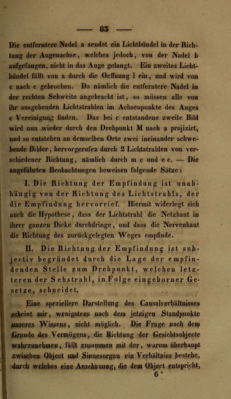 Die entferntere Nadel a sendet ein Lichtbündel in der Rich- tung der Augenachse, welches jedoch, von der Nadel b aufgefangen, nicht in das Auge gelangt. Ein zweites Licht- bündel fallt von a durch die OefFnung 1 ein, und wird von e nach c gebrochen. Da nämlich die entferntere Nadel in der rechten Sehweite angebracht ist, so müssen alle von ihr ausgehenden Lichtstrahlen im Achsenpunkte des Auges c Vereinigung fiaden. Das bei c entstandene zweite Bild wird nun wieder durch den Drehpunkt M nach a projizirt, und so entstehen an demselben Orte zwei ineinander schwe- bende Bilder, hervorgerufea durch 2 Lichtstrahlen von ver- schiedener Richtung, nämlich durch m c und e c. — Die angeführten Beobachtungen beweisen folgende Sätze: I. Die Richtung der Empfindung ist unab- hängig von der Richtung des Lichtstrahls, der die Empfindung hervorrief. Hiermit widerlegt sich auch die Hypothese, dass der Lichtstrahl die Netzhaut in ihrer ganzen Dicke durchdringe, und dass die Nervenhaut die Richtung des zurückgelegten Weges empfinde. II. Die Richtung der Empfindung ist sub- jectiv begründet durch die Lage der empfin- denden Stelle zum Drehpunkt, welchen letz- teren der Sehstrahl? inFolge eingeborner Ge- setze, schneidet. Eine speziellere Darstellung des CausalVerhältnisses scheint mir, wenigstens nach dem jetzigen Standpunkte ^unseres Wissens, nicht möglich. Die Frage nach dem Grunde des Vermögens, die Richtung der Gesichtsobjecte wahrzunehmen, fällt zusammen mit der, warum überhaupt zwischen Qbject un4 Sinnesorgan ein Verhältniss gestehe, 4urch welches eine Anschauung, die dem Object entspricht. 6*