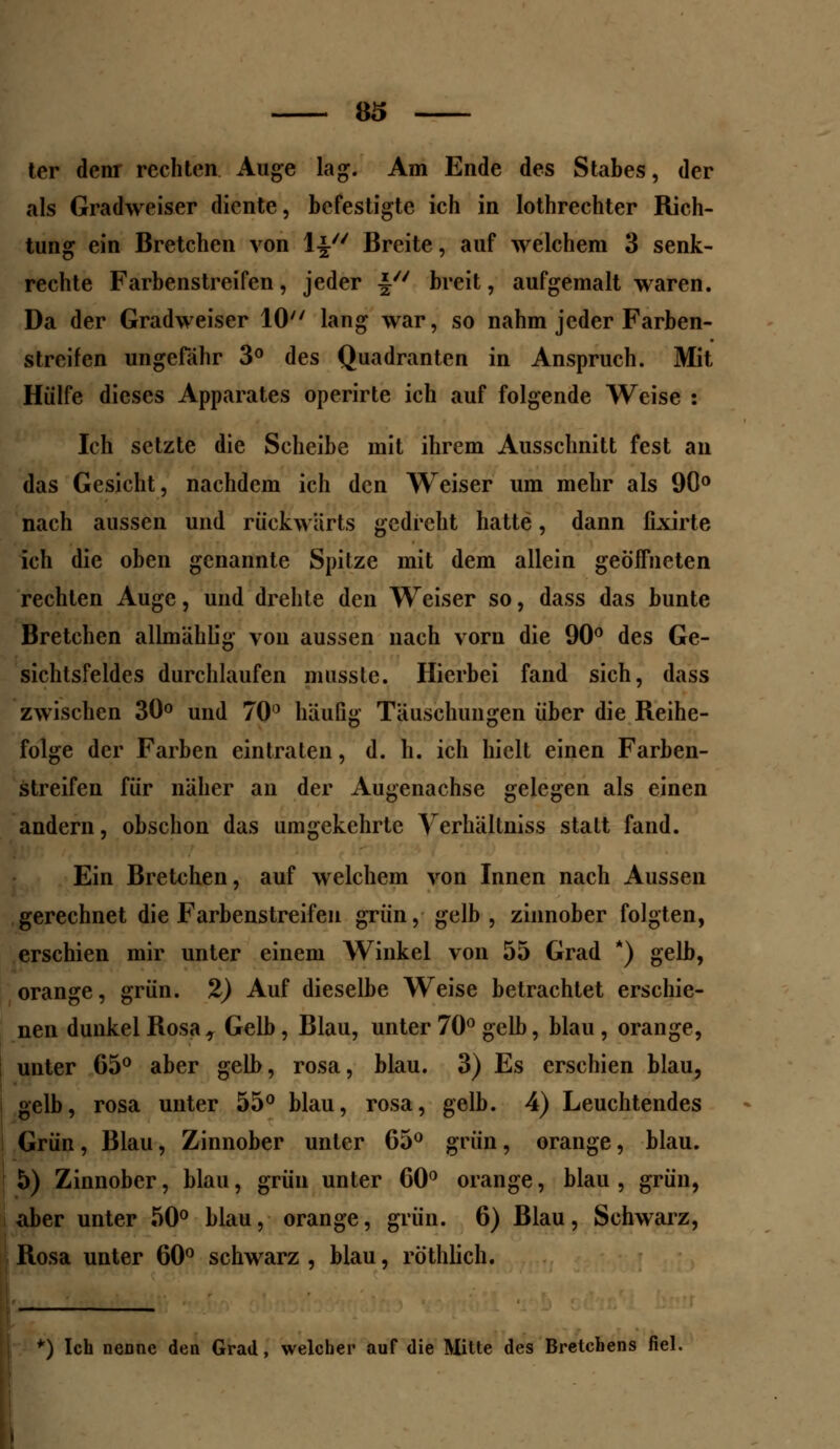 ter denr rechten Auge lag. Am Ende des Stabes, der als Gradweiser diente, befestigte ich in lothrechter Rich- tung ein Bretchen von \\u Breite, auf welchem 3 senk- rechte Farbenstreifen, jeder f breit, aufgemalt waren. Da der Gradweiser 10 lang war, so nahm jeder Farben- streifen ungefähr 3° des Quadranten in Anspruch. Mit Hülfe dieses Apparates operirte ich auf folgende Weise : Ich setzte die Scheibe mit ihrem Ausschnitt fest an das Gesicht, nachdem ich den Weiser um mehr als 90° nach aussen und rückwärts gedreht hatte, dann fixirte ich die oben genannte Spitze mit dem allein geöffneten rechten Auge, und drehte den Weiser so, dass das bunte Bretchen allmählig von aussen nach vorn die 90° des Ge- sichtsfeldes durchlaufen musste. Hierbei fand sich, dass zwischen 30° und 70° häufig Täuschungen über die Reihe- folge der Farben eintraten, d. h. ich hielt einen Farben- streifen für näher an der Augenachse gelegen als einen andern, obschon das umgekehrte Verhältniss statt fand. Ein Bretchen, auf welchem von Innen nach Aussen gerechnet die Farbenstreifen grün, gelb, zinnober folgten, erschien mir unter einem Winkel von 55 Grad *) gelb, orange, grün. 2) Auf dieselbe Weise betrachtet erschie- nen dunkel Rosa , Gelb, Blau, unter 70° gelb, blau, orange, unter 65° aber gelb, rosa, blau. 3) Es erschien blau, gelb, rosa unter 55° blau, rosa, gelb. 4) Leuchtendes Grün, Blau, Zinnober unter 65° grün, orange, blau. 5) Zinnober, blau, grün unter 60° orange, blau, grün, aber unter 50° blau, orange, grün. 6) Blau, Schwarz, Rosa unter 60° schwarz , blau, röthlich. *) Ich nenne den Grad, welcher auf die Mitte des Bretchens fiel.