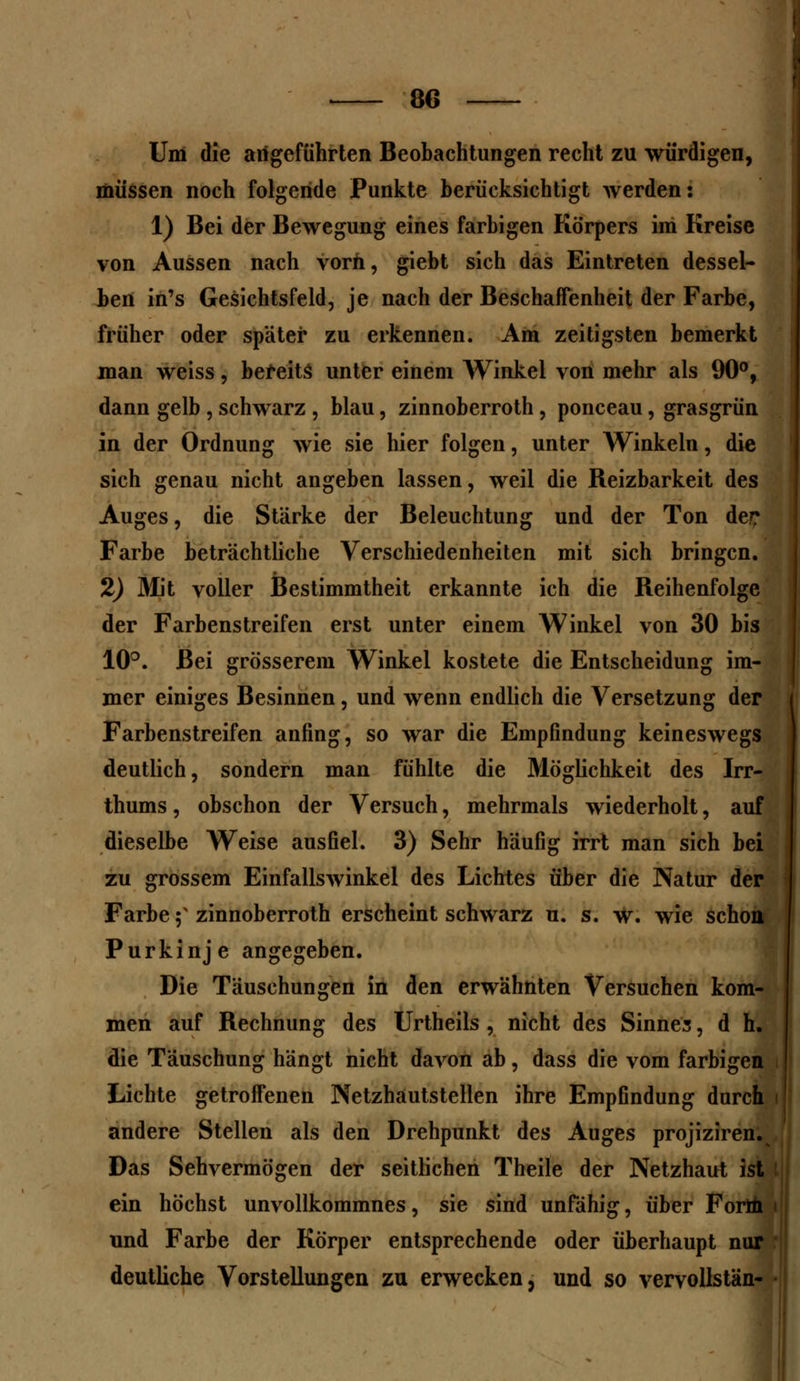 Um die allgeführten Beobachtungen recht zu würdigen, müssen noch folgende Punkte berücksichtigt werden: 1) Bei der Bewegung eines farbigen Körpers im Kreise von Aussen nach vorn, giebt sich das Eintreten dessel- ben in's Gesichtsfeld, je nach der Beschaffenheit der Farbe, früher oder später zu erkennen. Am zeitigsten bemerkt man weiss, bereits unter einem Winkel von mehr als 90°, dann gelb , schwarz , blau, zinnoberroth, ponceau, grasgrün in der Ordnung wie sie hier folgen, unter Winkeln, die sich genau nicht angeben lassen, weil die Reizbarkeit des Auges, die Starke der Beleuchtung und der Ton de? Farbe beträchtliche Verschiedenheiten mit sich bringen. 2) 3Iit voller Bestimmtheit erkannte ich die Reihenfolge der Farbenstreifen erst unter einem Winkel von 30 bis 10°. Bei grösserem Winkel kostete die Entscheidung im- mer einiges Besinnen, und wenn endlich die Versetzung der Farbenstreifen anfing, so war die Empfindung keineswegs deutlich, sondern man fühlte die Möglichkeit des Irr- thums, obschon der Versuch, mehrmals wiederholt, auf dieselbe Weise ausfiel. 3) Sehr häufig irrt man sich bei zu grossem Einfallswinkel des Lichtes über die Natur der Farbe f zinnoberroth erscheint schwarz u. s. W. wie schon Purkinje angegeben. Die Täuschungen in den erwähnten Versuchen kom- men auf Rechnung des Urtheils , nicht des Sinnes, d h. die Täuschung hängt nicht davon ab, dass die vom farbigen i Lichte getroffenen Netzhautstellen ihre Empfindung durch i andere Stellen als den Drehpunkt des Auges projiziren. Das Sehvermögen der seitlichen Theile der Netzhaut ist ein höchst unvollkommnes, sie sind unfähig, über Form « und Farbe der Körper entsprechende oder überhaupt nur deutliche Vorstellungen zu erwecken, und so vervollstän