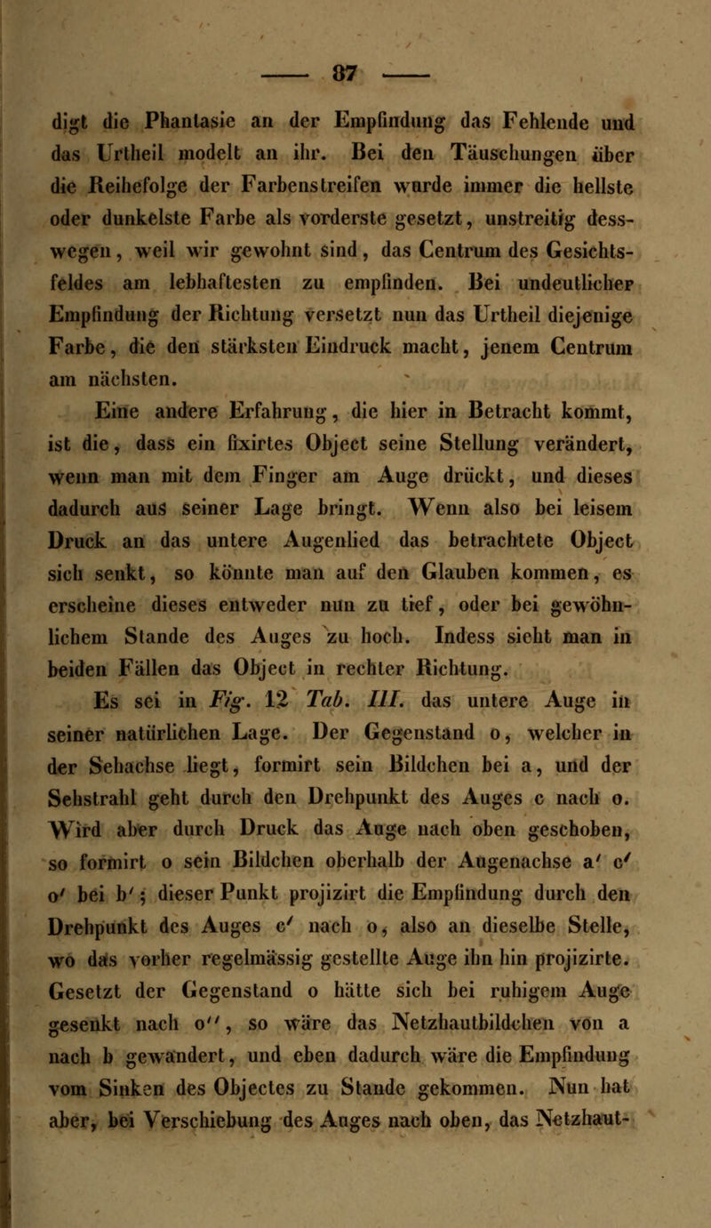 digt die Phantasie an der Empfindung das Fehlende und das Urtheil modelt an ihr. Bei den Täuschungen über die Reihefolge der Farbenstreifen wurde immer die hellste oder dunkelste Farbe als vorderste gesetzt, unstreitig dess- wegen, weil wir gewohnt sind, das Centrum des Gesichts- feldes am lebhaftesten zu empfinden. Bei undeutlicher Empfindung der Richtung versetzt nun das Urtheil diejenige Farbe, die den stärksten Eindruck macht, jenem Centrum am nächsten. Eine andere Erfahrung, die hier in Betracht kommt, ist die, dass ein fixirtes Object seine Stellung verändert, wenn man mit dem Finger am Auge drückt, und dieses dadurch aus seiner Lage bringt. Wenn also bei leisem Druck an das untere Augenlied das betrachtete Object sich senkt, so könnte man auf den Glauben kommen, es erscheine dieses entweder nun zu tief, oder bei gewöhn- lichem Stande des Auges zu hoch. Indess sieht man in beiden Fällen das Object in rechter Richtung. Es sei in F/g\ 12 Tab. III. das untere Auge in seiner natürlichen Lage. Der Gegenstand o, welcher in der Sehachse liegt, formirt sein Bildchen bei a, und der Sehstrahl geht durch den Drehpunkt des Auges c nach o. Wird aber durch Druck das Auge nach oben geschoben, so formirt o sein Bildchen oberhalb der Augenachse a' c' o' bei b' 5 dieser Punkt projizirt die Empfindung durch den Drehpunkt des Auges c/ nach o, also an dieselbe Stelle, wo das vorher regelmässig gestellte Auge ihn hin projizirte. Gesetzt der Gegenstand o hätte sich bei ruhigem Auge gesenkt nach o, so wäre das Netzhautbildchen von a nach b gewandert, und eben dadurch wäre die Empfindung vom Sinken des Objectes zu Stande gekommen. Nun hat aber, bei Verschiebung des Auges nach oben, das Netzhaut-