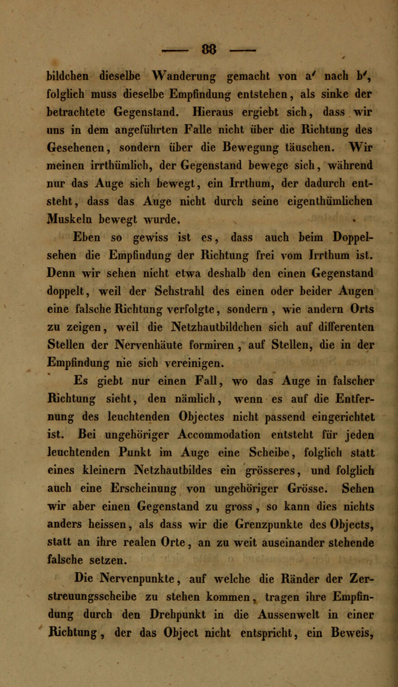 bildchen dieselbe Wanderung gemacht von a' nach b', folglich muss dieselbe Empfindung entstehen, als sinke der betrachtete Gegenstand. Hieraus ergiebt sich, dass wir uns in dem angeführten Falle nicht über die Richtung des Gesehenen, sondern über die Bewegung täuschen. Wir meinen irrthümlich, der Gegenstand bewege sich, während nur das Auge sich bewegt, ein Irrthum, der dadurch ent- steht, dass das Auge nicht durch seine eigenthümlichen Muskeln bewegt wurde. Eben so gewiss ist es, dass auch beim Doppel- sehen die Empfindung der Richtung frei vom Irrthum ist. Denn wir sehen nicht etwa deshalb den einen Gegenstand doppelt, weil der Sehstrahl des einen oder beider Augen eine falsche Richtung verfolgte, sondern , wie andern Orts zu zeigen, weil die Netzhautbildchen sich auf differenten Stellen der Nervenhäute formiren , auf Stellen, die in der Empfindung nie sich vereinigen. Es giebt nur einen Fall, wo das Auge in falscher Richtung sieht, den nämlich, wenn es auf die Entfer- nung des leuchtenden Objectes nicht passend eingerichtet ist. Bei ungehöriger Accommodation entsteht für jeden leuchtenden Punkt im Auge eine Scheibe, folglich statt eines kleinern Netzhautbildes ein grösseres, und folglich auch eine Erscheinung von ungehöriger Grösse. Sehen wir aber einen Gegenstand zu gross , so kann dies nichts anders heissen, als dass wir die Grenzpunkte des Objects, statt an ihre realen Orte, an zu weit auseinander stehende falsche setzen. Die Nervenpunkte, auf welche die Ränder der Zer- streuungsscheibe zu stehen kommen, tragen ihre Empfin- dung durch den Drehpunkt in die Aussenwelt in einer Richtung, der das Object nicht entspricht, ein Beweis,
