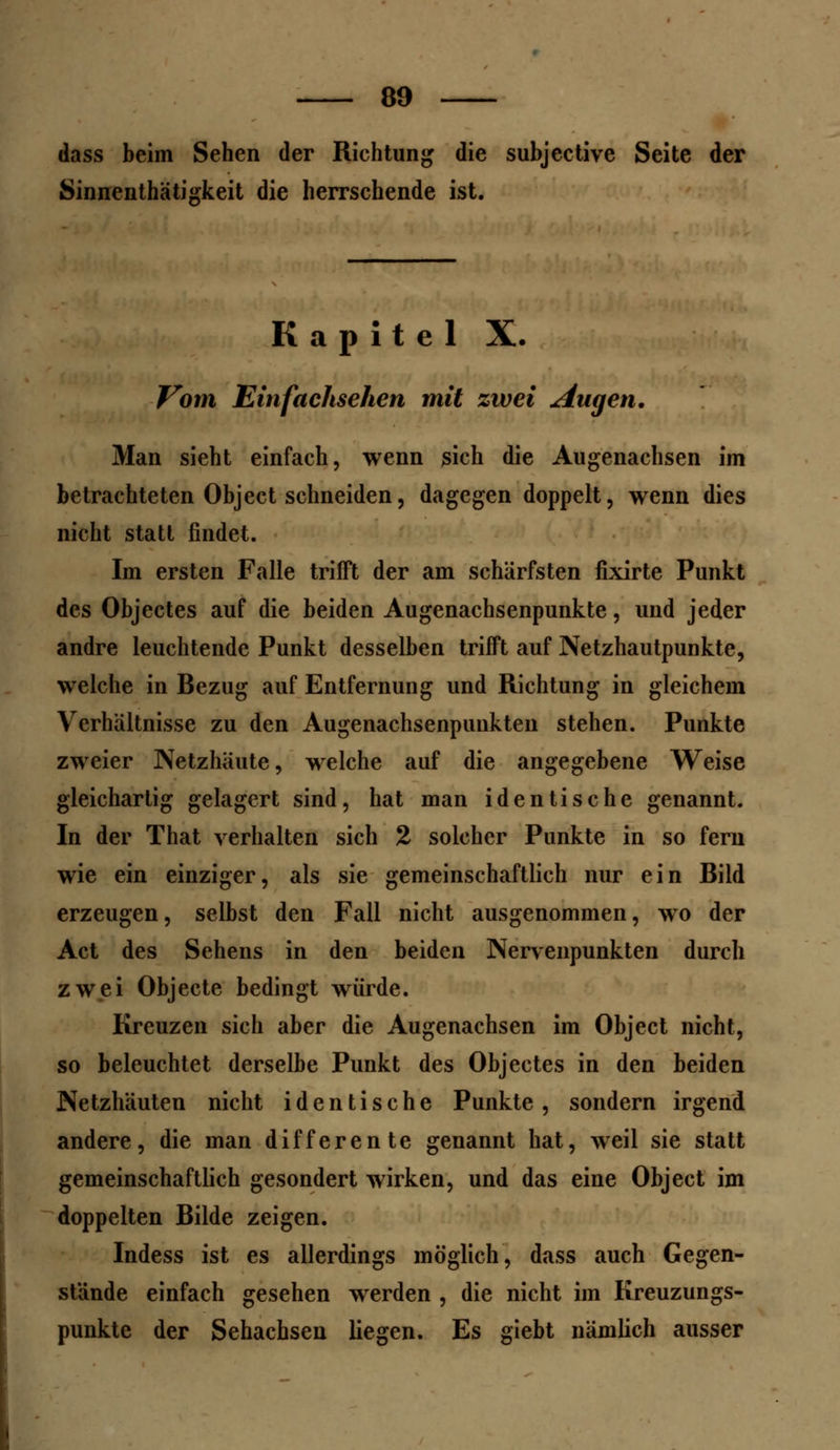 dass beim Sehen der Richtung die subjective Seite der Sinnenthätigkeit die herrschende ist. Kapitel X. Vom Einfachsehen mit zwei Augen. Man sieht einfach, wenn sich die Augenachsen im betrachteten Object schneiden, dagegen doppelt, wenn dies nicht statt findet. Im ersten Falle trifft der am schärfsten fixirte Punkt des Objectes auf die beiden Augenachsenpunkte, und jeder andre leuchtende Punkt desselben trifft auf Netzhautpunkte, welche in Bezug auf Entfernung und Richtung in gleichem Verhältnisse zu den Augenachsenpunkten stehen. Punkte zweier Netzhäute, welche auf die angegebene Weise gleichartig gelagert sind, hat man identische genannt. In der That verhalten sich % solcher Punkte in so fern wie ein einziger, als sie gemeinschaftlich nur ein Bild erzeugen, selbst den Fall nicht ausgenommen, wo der Act des Sehens in den beiden Nervenpunkten durch zwei Objecte bedingt würde. Kreuzen sich aber die Augenachsen im Object nicht, so beleuchtet derselbe Punkt des Objectes in den beiden Netzhäuten nicht identische Punkte, sondern irgend andere, die man differente genannt hat, weil sie statt gemeinschaftlich gesondert wirken, und das eine Object im doppelten Bilde zeigen. Indess ist es allerdings möglich, dass auch Gegen- stande einfach gesehen werden , die nicht im Kreuzungs- punkte der Sehachsen liegen. Es giebt nämlich ausser